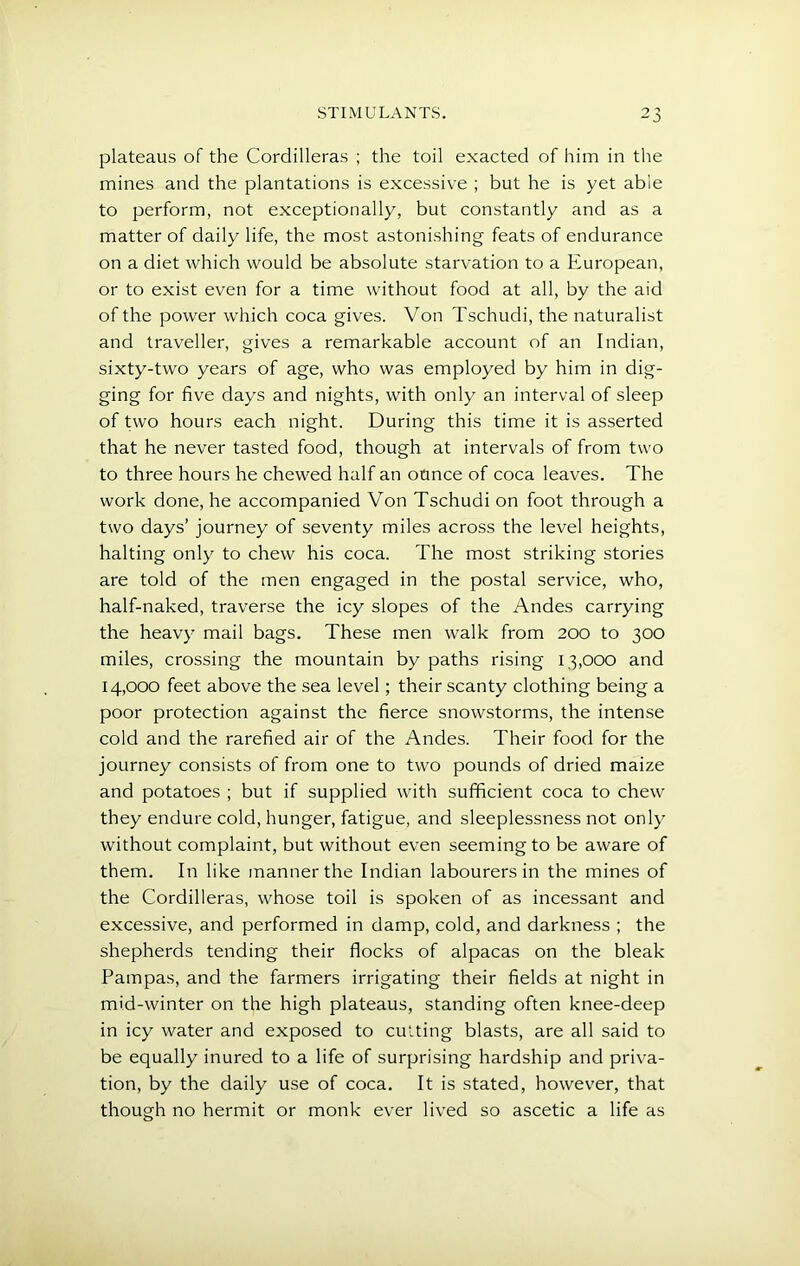 plateaus of the Cordilleras ; the toil exacted of him in the mines and the plantations is excessive ; but he is yet able to perform, not exceptionally, but constantly and as a matter of daily life, the most astonishing feats of endurance on a diet which would be absolute starvation to a European, or to exist even for a time without food at all, by the aid of the power which coca gives. Von Tschudi, the naturalist and traveller, gives a remarkable account of an Indian, sixty-two years of age, who was employed by him in dig- ging for five days and nights, with only an interval of sleep of two hours each night. During this time it is asserted that he never tasted food, though at intervals of from two to three hours he chewed half an ounce of coca leaves. The work done, he accompanied Von Tschudi on foot through a two days’ journey of seventy miles across the level heights, halting only to chew his coca. The most striking stories are told of the men engaged in the postal service, who, half-naked, traverse the icy slopes of the Andes carrying the heavy mail bags. These men walk from 200 to 300 miles, crossing the mountain by paths rising 13,000 and 14,000 feet above the sea level; their scanty clothing being a poor protection against the fierce snowstorms, the intense cold and the rarefied air of the Andes. Their food for the journey consists of from one to two pounds of dried maize and potatoes ; but if supplied with sufficient coca to chew they endure cold, hunger, fatigue, and sleeplessness not only without complaint, but without even seeming to be aware of them. In like manner the Indian labourers in the mines of the Cordilleras, whose toil is spoken of as incessant and excessive, and performed in damp, cold, and darkness ; the shepherds tending their flocks of alpacas on the bleak Pampas, and the farmers irrigating their fields at night in mid-winter on the high plateaus, standing often knee-deep in icy water and exposed to cutting blasts, are all said to be equally inured to a life of surprising hardship and priva- tion, by the daily use of coca. It is stated, however, that though no hermit or monk ever lived so ascetic a life as