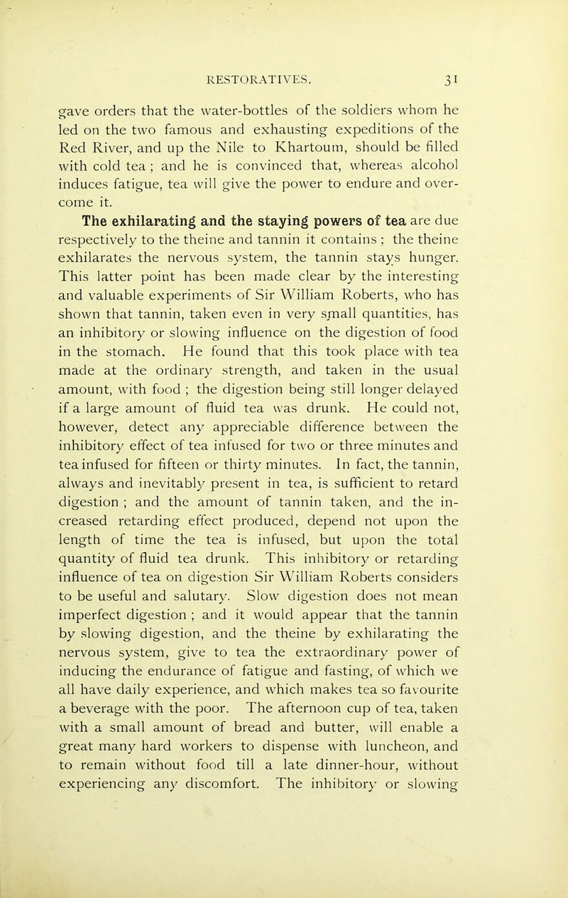 gave orders that the water-bottles of the soldiers whom he led on the two famous and exhausting expeditions of the Red River, and up the Nile to Khartoum, should be filled with cold tea ; and he is convinced that, whereas alcohol induces fatigue, tea will give the power to endure and over- come it. The exhilarating and the staying powers of tea are due respectively to the theine and tannin it contains ; the theine exhilarates the nervous system, the tannin stays hunger. This latter point has been made clear by the interesting and valuable experiments of Sir William Roberts, who has shown that tannin, taken even in very small quantities, has an inhibitory or slowing influence on the digestion of food in the stomach. He found that this took place with tea made at the ordinary strength, and taken in the usual amount, with food ; the digestion being still longer delayed if a large amount of fluid tea was drunk. He could not, however, detect any appreciable difference between the inhibitory effect of tea infused for two or three minutes and tea infused for fifteen or thirty minutes. In fact, the tannin, always and inevitably present in tea, is sufficient to retard digestion ; and the amount of tannin taken, and the in- creased retarding effect produced, depend not upon the length of time the tea is infused, but upon the total quantity of fluid tea drunk. This inhibitory or retarding influence of tea on digestion Sir William Roberts considers to be useful and salutary. Slow digestion does not mean imperfect digestion ; and it would appear that the tannin by slowing digestion, and the theine by exhilarating the nervous system, give to tea the extraordinary power of inducing the endurance of fatigue and fasting, of which we all have daily experience, and which makes tea so favourite a beverage with the poor. The afternoon cup of tea, taken with a small amount of bread and butter, will enable a great many hard workers to dispense with luncheon, and to remain without food till a late dinner-hour, without experiencing any discomfort. The inhibitory or slowing