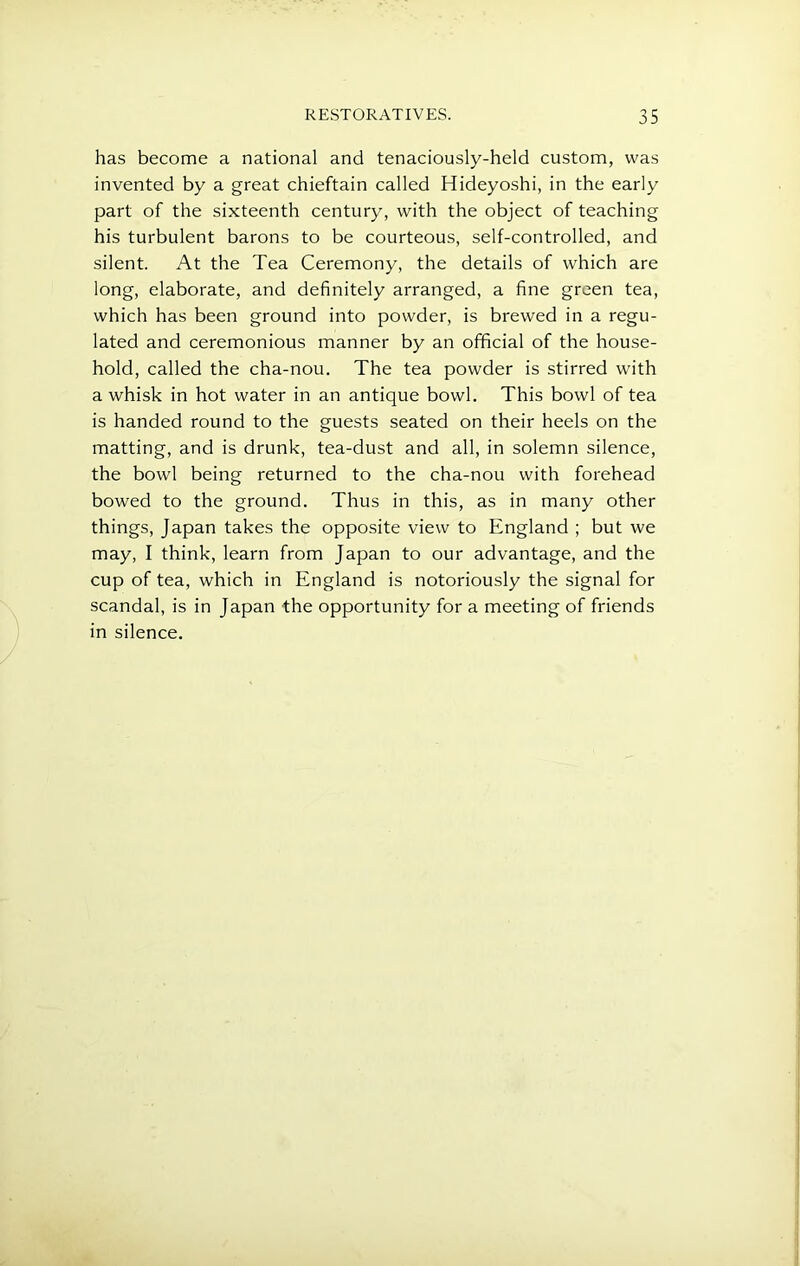 has become a national and tenaciously-held custom, was invented by a great chieftain called Hideyoshi, in the early part of the sixteenth century, with the object of teaching his turbulent barons to be courteous, self-controlled, and silent. At the Tea Ceremony, the details of which are long, elaborate, and definitely arranged, a fine green tea, which has been ground into powder, is brewed in a regu- lated and ceremonious manner by an official of the house- hold, called the cha-nou. The tea powder is stirred wfith a whisk in hot water in an antique bowl. This bowl of tea is handed round to the guests seated on their heels on the matting, and is drunk, tea-dust and all, in solemn silence, the bowl being returned to the cha-nou with forehead bowed to the ground. Thus in this, as in many other things, Japan takes the opposite view to England ; but we may, I think, learn from Japan to our advantage, and the cup of tea, which in England is notoriously the signal for scandal, is in Japan the opportunity for a meeting of friends in silence.