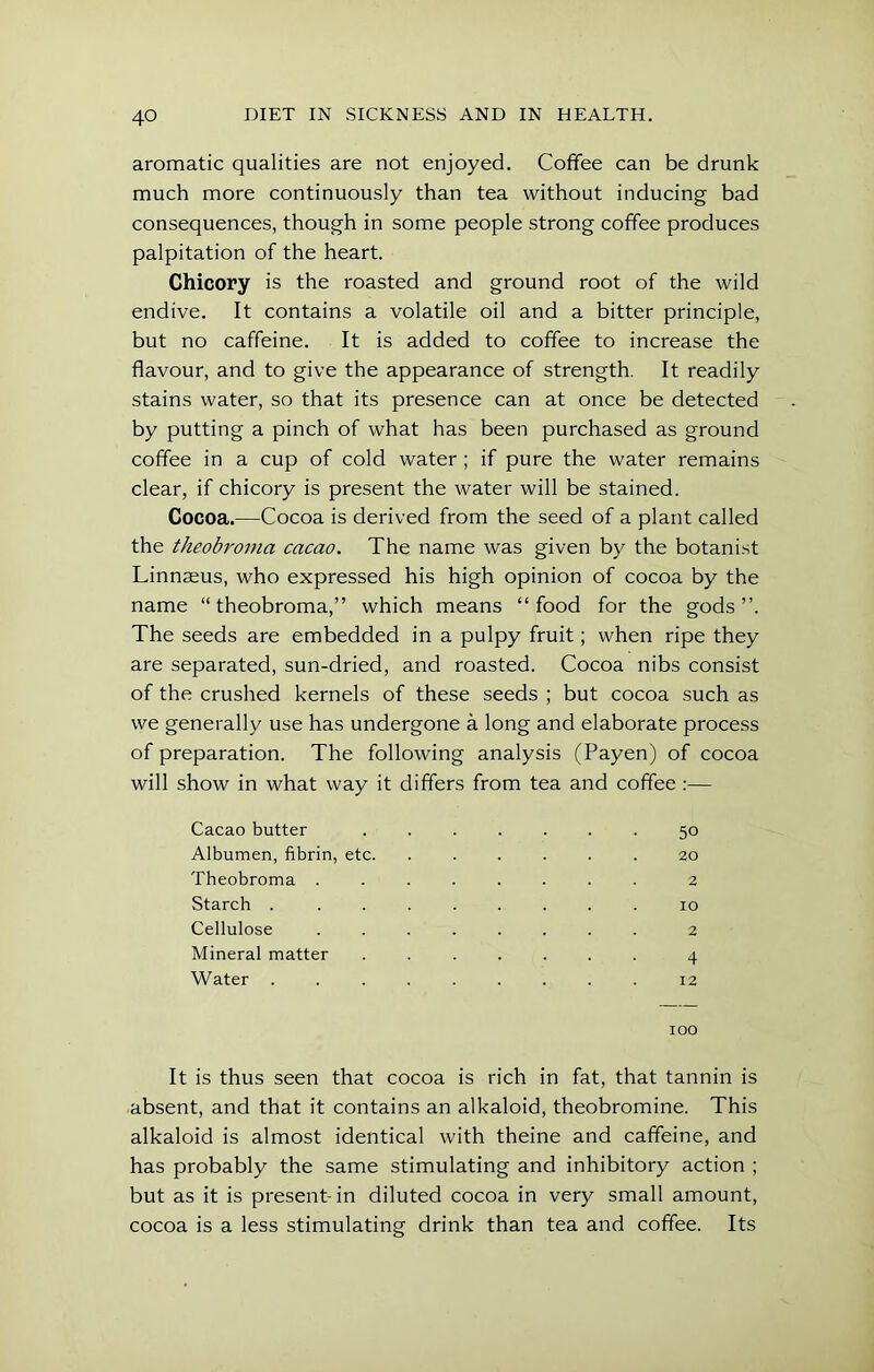 aromatic qualities are not enjoyed. Coffee can be drunk much more continuously than tea without inducing bad consequences, though in some people strong coffee produces palpitation of the heart. Chicory is the roasted and ground root of the wild endive. It contains a volatile oil and a bitter principle, but no caffeine. It is added to coffee to increase the flavour, and to give the appearance of strength. It readily stains water, so that its presence can at once be detected by putting a pinch of what has been purchased as ground coffee in a cup of cold water; if pure the water remains clear, if chicory is present the water will be stained. Cocoa.—Cocoa is derived from the seed of a plant called the theobroma cacao. The name was given by the botanist Linnaeus, who expressed his high opinion of cocoa by the name “theobroma,” which means “food for the gods”. The seeds are embedded in a pulpy fruit; when ripe they are separated, sun-dried, and roasted. Cocoa nibs consist of the crushed kernels of these seeds ; but cocoa such as we generally use has undergone a long and elaborate process of preparation. The following analysis (Payen) of cocoa will show in what way it differs from tea and coffee :— Cacao butter 50 Albumen, fibrin, etc. ...... 20 Theobroma ........ 2 Starch . ........ 10 Cellulose 2 Mineral matter ....... 4 Water 12 100 It is thus seen that cocoa is rich in fat, that tannin is absent, and that it contains an alkaloid, theobromine. This alkaloid is almost identical with theine and caffeine, and has probably the same stimulating and inhibitory action ; but as it is present-in diluted cocoa in very small amount, cocoa is a less stimulating drink than tea and coffee. Its