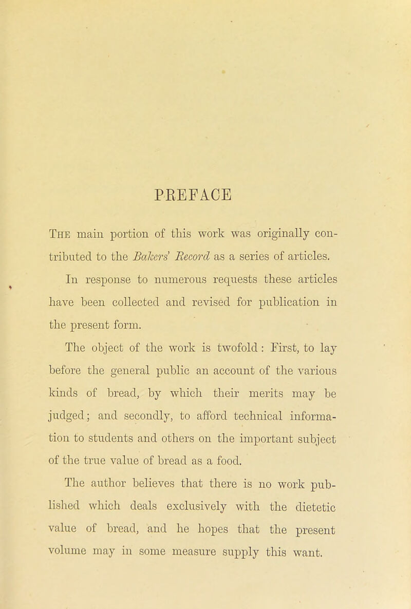 PREFACE The main portion of this work was originally con- tributed to the Bakers Record as a series of articles. In response to numerous requests these articles have been collected and revised for publication in the present form. The object of the work is twofold : First, to lay before the general public an account of the various kinds of bread, by which their merits may he judged; and secondly, to afford technical informa- tion to students and others on the important subject of the true value of bread as a food. The author believes that there is no work pub- lished which deals exclusively with the dietetic value of bread, and he hopes that the present volume may in some measure supply this want.