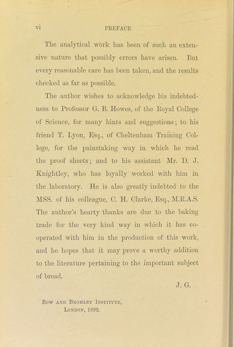 The analytical work has been of such an exten- sive nature that possibly errors have arisen. But every reasonable care has been taken, and the results checked as far as possible. The author wishes to acknowledge his indebted- ness to Professor Gr. B. Howes, of the Boyal College of Science, for many hints and suggestions; to his friend T. Lyon, Esq., of Cheltenham Training Col- lege, for the painstaking way in which he read the proof sheets; and to his assistant Mr. D. J. Knightley, who has loyally worked with him in the laboratory. He is also greatly indebted to the MSS. of his colleague, C. H. Clarke, Esq., M.R.A.S. The author’s hearty thanks are due to the baking- trade for the very kind way in which it has co- operated with him in the production of this work, and he hopes that it may prove a worthy addition to the literature pertaining to the important subject of bread. J. G. Bow and Bromley Institute, London, 1892.