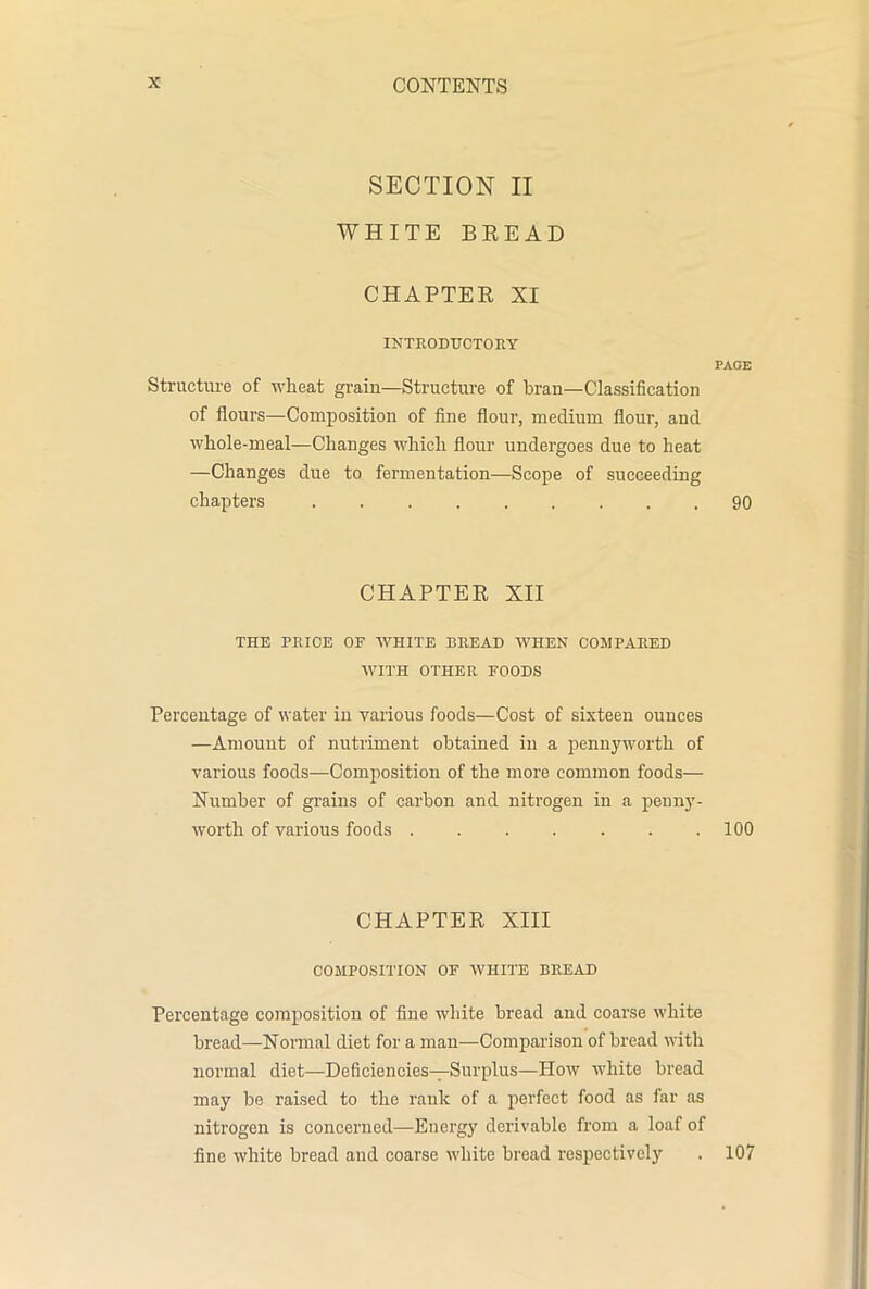 SECTION II WHITE BREAD CHAPTER XI INTRODUCTORY PACE Structure of wheat grain—Structure of bran—Classification of flours—Composition of fine flour, medium flour, and whole-meal—Changes which flour undergoes due to heat —Changes due to fermentation—Scope of succeeding chapters 90 CHAPTER XII THE PRICE OF WHITE BREAD WHEN COMPARED WITH OTHER FOODS Percentage of water in various foods—Cost of sixteen ounces —Amount of nutriment obtained in a pennyworth of various foods—Composition of the more common foods— Number of grains of carbon and nitrogen in a penny- worth of various foods 100 CHAPTER XIII COMPOSITION OF WHITE BREAD Percentage composition of fine white bread and coarse white bread—Normal diet for a man—Comparison of bread with normal diet—Deficiencies—Surplus—How white bread may be raised to the rank of a perfect food as far as nitrogen is concerned—Energy derivable from a loaf of fine white bread and coarse white bread respectively . 107