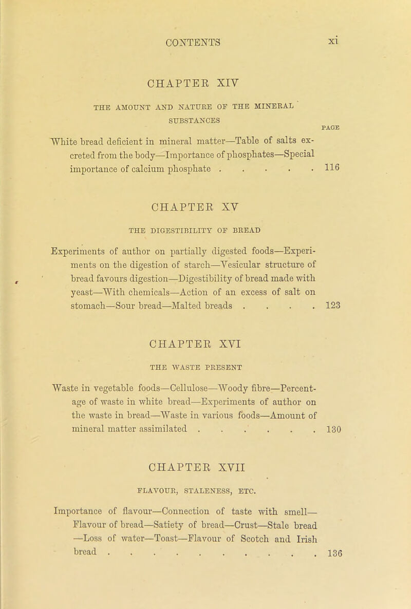 CHAPTER XIV THE AMOUNT AND NATURE OF THE MINERAL SUBSTANCES PAGE White bread deficient in mineral matter—Table of salts ex- creted from the body—Importance of phosphates—Special importance of calcium phosphate 116 CHAPTER XV THE DIGESTIBILITY OF BREAD Experiments of author on partially digested foods—Experi- ments on the digestion of starch—Vesicular structure of bread favours digestion—Digestibility of bread made with yeast—-With chemicals—Action of an excess of salt on stomach—Sour bread—Malted breads .... 123 CHAPTER XVI THE WASTE PRESENT Waste in vegetable foods—Cellulose—Woody fibre—Percent- age of waste in white bread—Experiments of author on the waste in bread—Waste in various foods—Amount of mineral matter assimilated . . . . . .130 CHAPTER XVII FLAVOUR, STALENESS, ETC. Importance of flavour—Connection of taste with smell— Flavour of bread—Satiety of bread—Crust—Stale bread —Loss of water—Toast—Flavour of Scotch and Irish bread . . 136