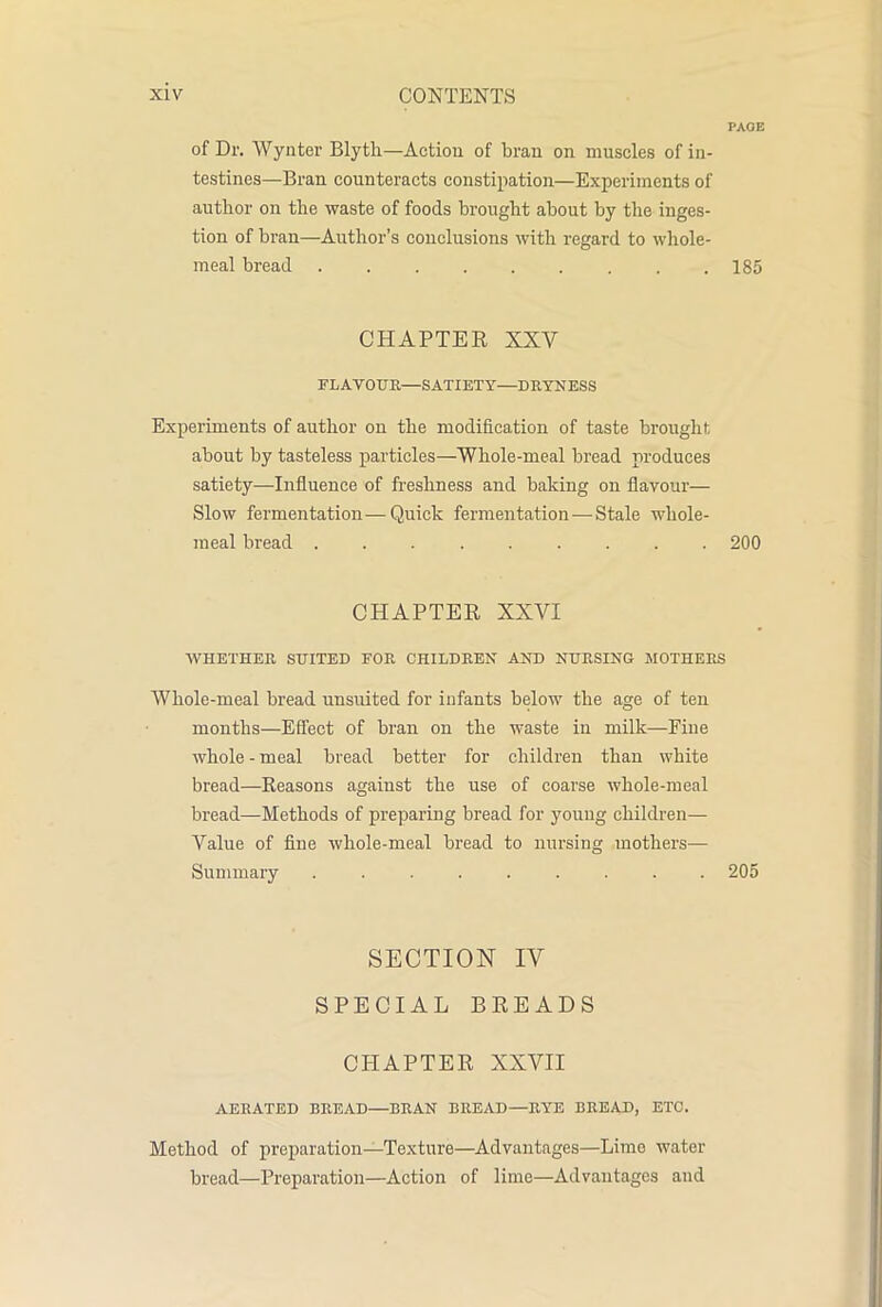 PAGE of Dr. Wyliter Blytli—Actiou of bran on muscles of in- testines—Bran counteracts constipation—Experiments of author on the waste of foods brought about by the inges- tion of bran—Author’s conclusions with regard to whole- meal bread 185 CHAPTER XXV FLAVOUR—SATIETY—DRYNESS Experiments of author on the modification of taste brought about by tasteless particles—Whole-meal bread produces satiety—Influence of freshness and baking on flavour— Slow fermentation—Quick fermentation — Stale whole- meal bread 200 CHAPTER XXVI WHETHER SUITED FOR CHILDREN AND NURSING MOTHERS Whole-meal bread unsuited for infants below the age of ten months—Effect of bran on the waste in milk—Fine whole - meal bread better for children than white bread—-Reasons against the use of coarse whole-meal bread—Methods of preparing bread for young children— Value of fine whole-meal bread to nursing mothers— Summary 205 SECTION IV SPECIAL BREADS CHAPTER XXVII AERATED BREAD—BRAN BREAD—RYE BREAD, ETC. Method of preparation—Texture—Advantages—Limo water bread—Preparation—Action of lime—Advantages and