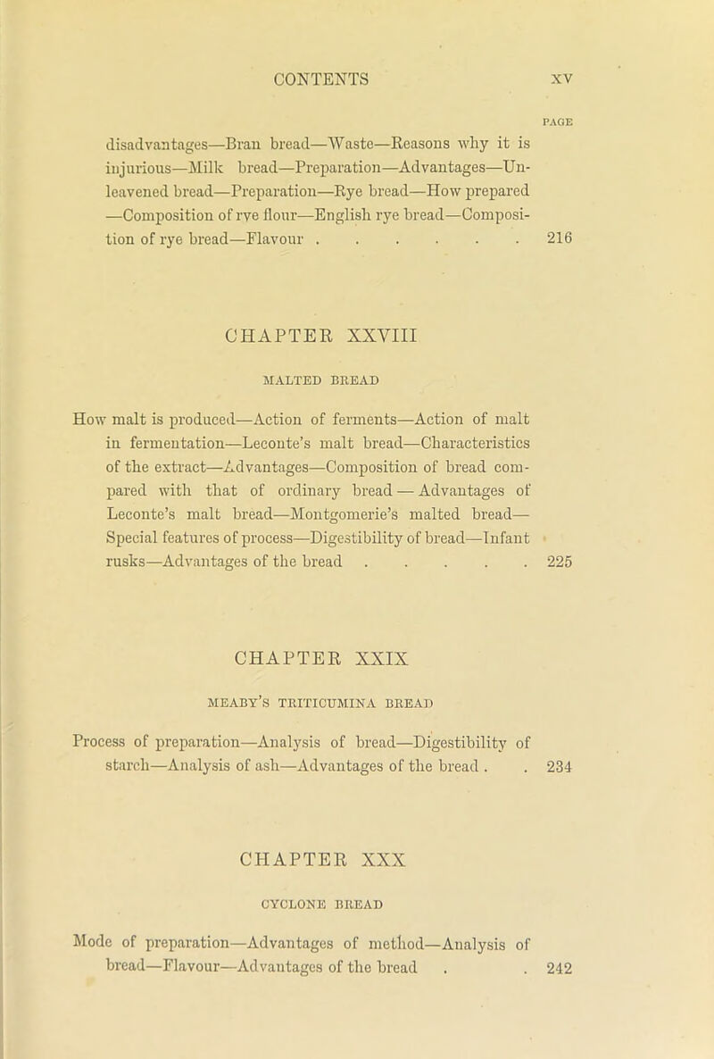 PAGE disadvantages—Bran bread—Waste—Reasons why it is injurious—Milk bread—Preparation—Advantages—Un- leavened bread—Preparation—Rye bread—How prepared —Composition of rye flour—English rye bread—Composi- tion of rye bread—Flavour 216 CHAPTER XXVIII MALTED BREAD How malt is produced—Action of ferments—Action of malt in fermentation—Leconte’s malt bread—Characteristics of the extract—Advantages—Composition of bread com- pared with that of ordinary bread — Advantages of Leconte’s malt bread—Montgomerie’s malted bread— Special features of process—Digestibility of bread—Infant rusks—Advantages of the bread 225 CHAPTER XXIX meaby’s triticumina bread Process of preparation—Analysis of bread—Digestibility of starch—Analysis of ash—Advantages of the bread . . 234 CHAPTER XXX CYCLONE BllEAD Mode of preparation—Advantages of method—Analysis of bread—Flavour—Advantages of the bread . . 242