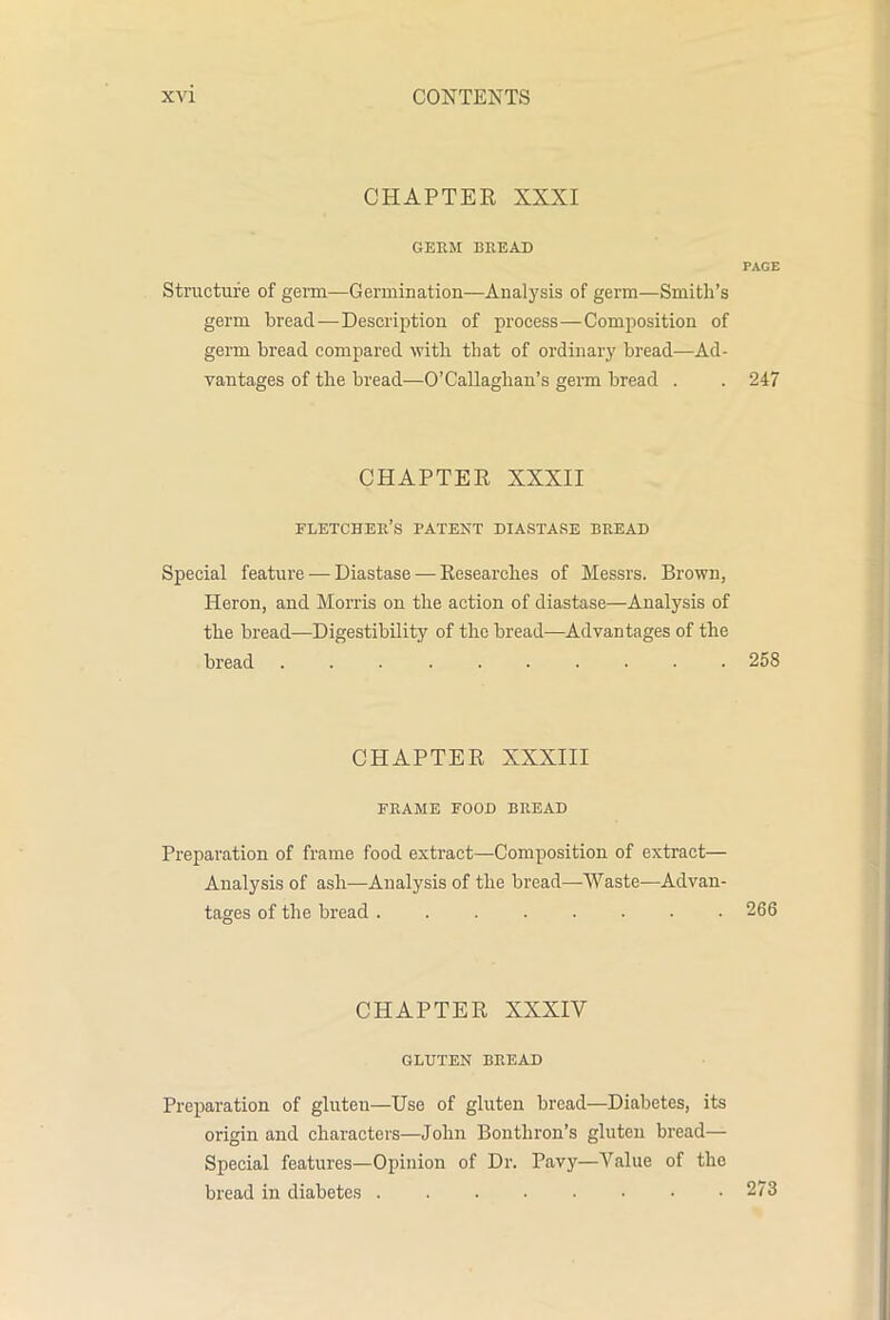 CHAPTER XXXI GERM BREAD PAGE Structure of germ—Germination—Analysis of germ—Smith’s germ bread—Description of process—Composition of germ bread compared with that of ordinary bread—Ad- vantages of the bread—O’Callaghan’s germ bread . . 247 CHAPTER XXXII eletcher’s patent diastase bread Special feature — Diastase — Researches of Messrs. Brown, Heron, and Morris on the action of diastase—Analysis of the bread—Digestibility of the bread—Advantages of the bread 258 CHAPTER XXXIII FRAME food bread Preparation of frame food extract—Composition of extract— Analysis of ash—Analysis of the bread—Waste-—Advan- tages of the bread 266 CHAPTER XXXIV GLUTEN BREAD Preparation of gluten—Use of gluten bread—Diabetes, its origin and characters—John Bonthron’s gluten bread— Special features—Opinion of Dr. Pavy—Value of the bread in diabetes 273