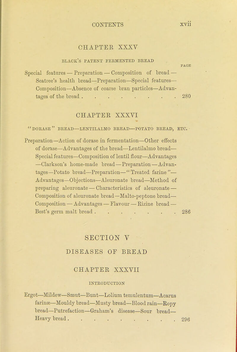 CHAPTER XXXV black’s patent fermented bread PAGE Special features — Preparation — Composition of bread — Seatree’s health bread—Preparation—Special features— Composition—Absence of coarse bran particles—Advan- tages of the bread 280 CHAPTER XXXVI “DORASE” BREAD—LENTILALMO BREAD—POTATO BREAD, ETC. Preparation—Action of dorase in fermentation—Other effects of dorase—Advantages of the bread—Lentilalmo bread— Special features—Composition of lentil flour—Advantages —Clarkson’s home-made bread—Preparation—Advan- tages—Potato bread—Preparation—“Treated farine ”— Advantages—Objections—Aleuronate bread—Method of preparing aleuronate — Characteristics of aleuronate — Composition of aleuronate bread—Malto-peptone bread— Composition — Advantages — Flavour — Rizine bread — Best’s germ malt bread 286 SECTION y DISEASES OF BREAD CHAPTER XXXVII INTRODUCTION Ergot—Mildew—Smut—Bunt—Lolium temulentum—Acarus farime—Mouldy bread—Musty bread—Blood rain—Ropy bread—Putrefaction—Graham’s disease—Sour bread— Heavy bread. 296