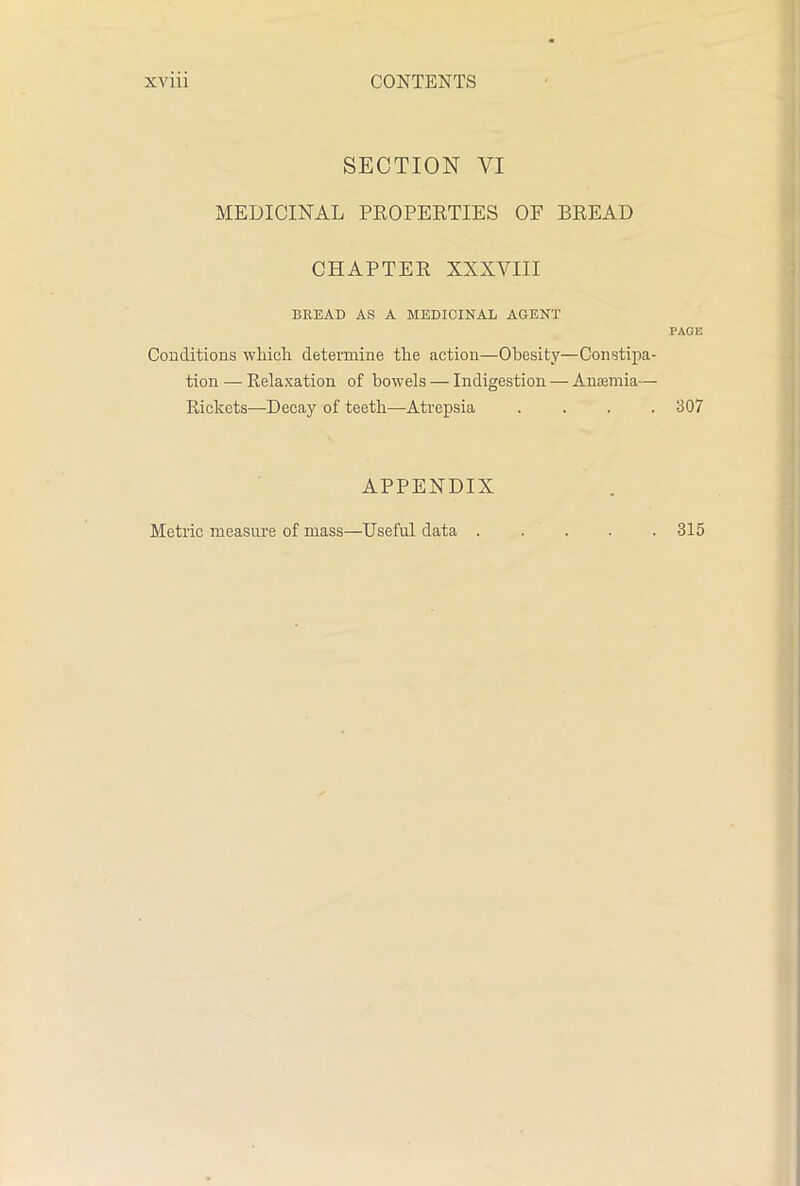 SECTION VI MEDICINAL PROPERTIES OF BREAD CHAPTER XXXVIII BREAD AS A MEDICINAL AGENT Conditions which determine the action—Obesity—Constipa- tion — Relaxation of bowels — Indigestion — Anaemia— Rickets—Decay of teeth—Atvepsia .... APPENDIX PAGE 307 Metric measure of mass—Useful data . 315