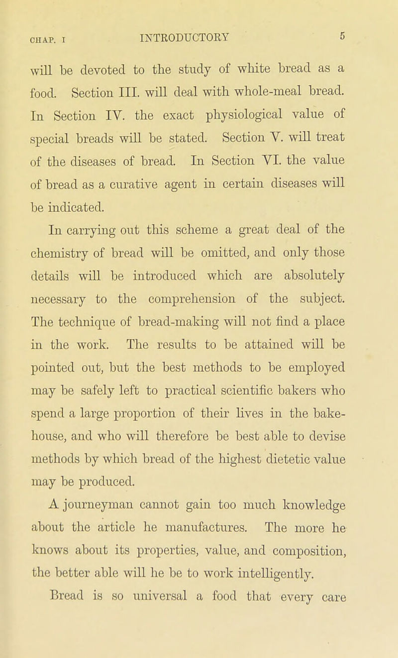 will be clevotecl to the study of white bread as a food. Section III. will deal with whole-meal bread. In Section IV. the exact physiological value of special breads will be stated. Section Y. will treat of the diseases of bread. In Section VI. the value of bread as a curative agent in certain diseases will be indicated. In carrying out this scheme a great deal of the chemistry of bread will be omitted, and only those details will be introduced which are absolutely necessary to the comprehension of the subject. The technique of bread-making will not find a place in the work. The results to be attained will be pointed out, but the best methods to be employed may be safely left to practical scientific bakers who spend a large proportion of their fives in the bake- house, and who will therefore be best able to devise methods by which bread of the highest dietetic value may be produced. A journeyman cannot gain too much knowledge about the article he manufactures. The more he knows about its properties, value, and composition, the better able will he be to work intelligently. Bread is so universal a food that every care