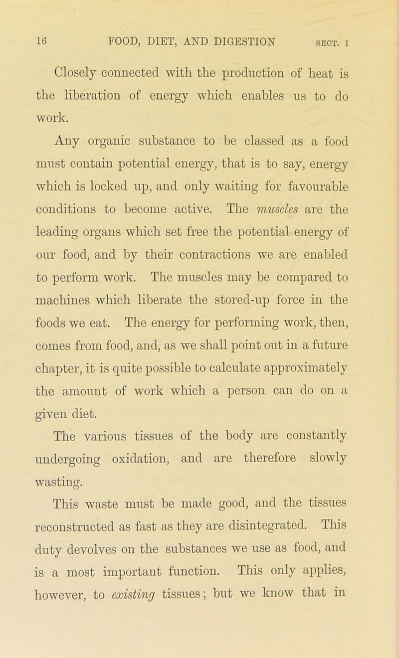 Closely connected with the production of heat is the liberation of energy which enables us to do work. Any organic substance to be classed as a food must contain potential energy, that is to say, energy which is locked up, and only waiting for favourable conditions to become active. The muscles are the leading organs which set free the potential energy of our food, and by their contractions we are enabled to perform work. The muscles may be compared to machines which liberate the stored-up force in the foods we eat. The energy for performing work, then, comes from food, and, as we shall point out in a future chapter, it is quite possible to calculate approximately the amount of work which a person can do on a given diet. The various tissues of the body are constantly undergoing oxidation, and are therefore slowly wasting. This waste must be made good, and the tissues reconstructed as fast as they are disintegrated. This duty devolves on the substances we use as food, and is a most important function. This only applies, however, to existing tissues; but we know that in