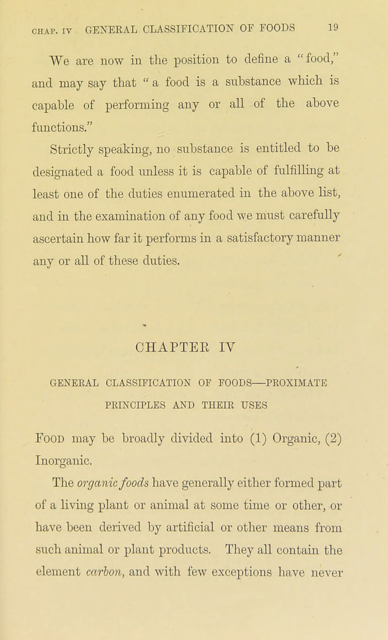 We are now in the position to define a “ food/ and may say that “ a food is a substance which is capable of performing any or all of the above functions.” Strictly speaking, no substance is entitled to be designated a food unless it is capable of fulfilling at least one of the duties enumerated in the above list, and in the examination of any food we must carefully ascertain how far it performs in a satisfactory manner any or all of these duties. CHAPTER IV GENERAL CLASSIFICATION OF FOODS—PROXIMATE PRINCIPLES AND THEIR USES Food may be broadly divided into (1) Organic, (2) Inorganic. The organic foods have generally either formed part of a living plant or animal at some time or other, or have been derived by artificial or other means from such animal or plant products. They all contain the element carbon, and with few exceptions have never