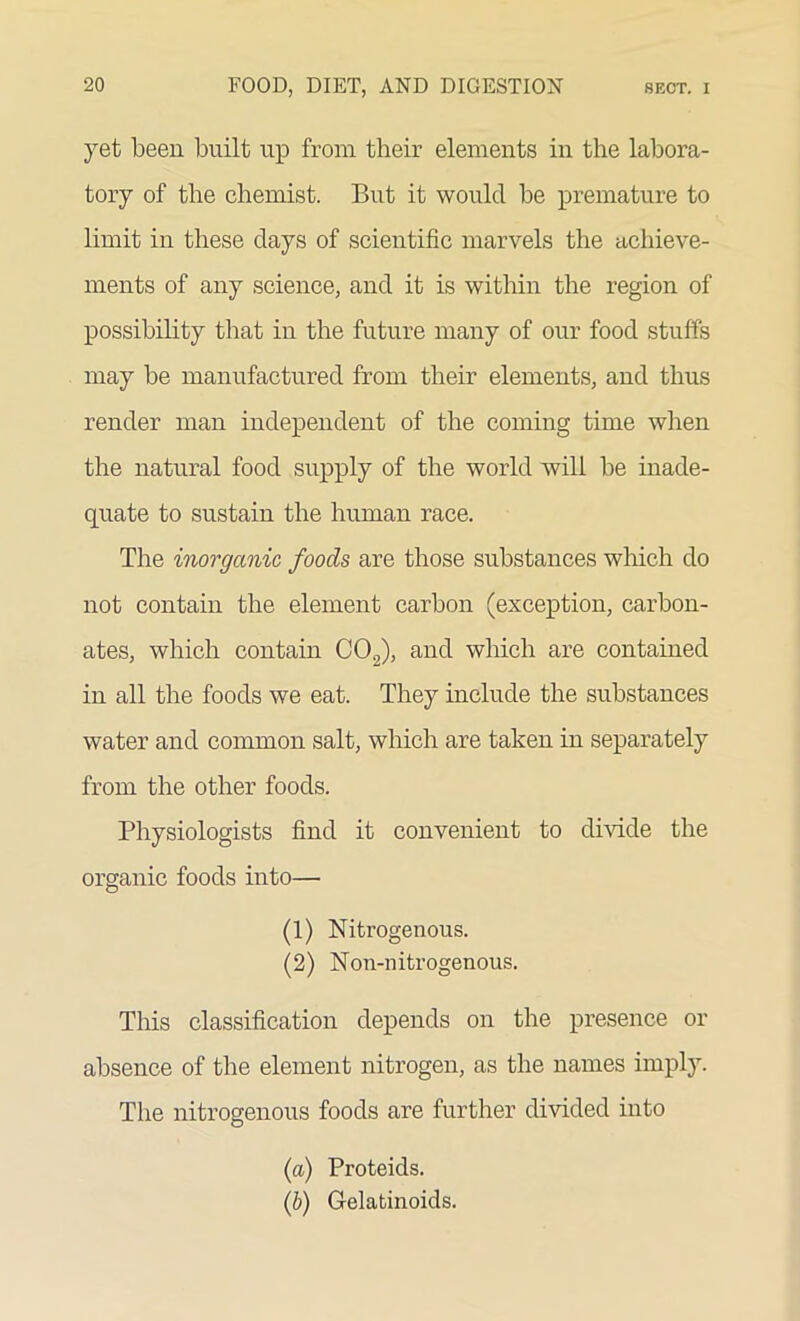 yet been built up from their elements in the labora- tory of the chemist. But it would be premature to limit in these days of scientific marvels the achieve- ments of any science, and it is within the region of possibility that in the future many of our food stuffs may be manufactured from their elements, and thus render man independent of the coming time when the natural food supply of the world will be inade- quate to sustain the human race. The inorganic foods are those substances which do not contain the element carbon (exception, carbon- ates, which contain C02), and which are contained in all the foods we eat. They include the substances water and common salt, which are taken in separately from the other foods. Physiologists find it convenient to divide the organic foods into— (1) Nitrogenous. (2) Non-nitrogenous. This classification depends on the presence or absence of the element nitrogen, as the names imply. The nitrogenous foods are further divided into (a) Proteids. (b) Gelatinoids.