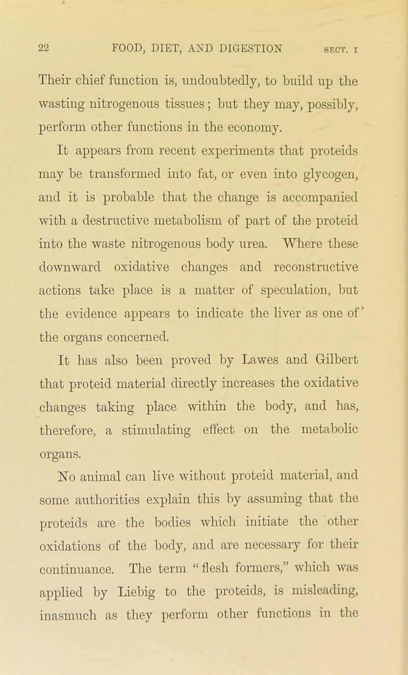 Their chief function is, undoubtedly, to build up the wasting nitrogenous tissues; but they may, possibly, perform other functions in the economy. It appears from recent experiments that proteids may be transformed into fat, or even into glycogen, and it is probable that the change is accompanied with a destructive metabolism of part of the proteid into the waste nitrogenous body urea. Where these downward oxidative changes and reconstructive actions take place is a matter of speculation, but the evidence appears to indicate the liver as one of’ the organs concerned. It has also been proved by Lawes and Gilbert that proteid material directly increases the oxidative changes taking place within the body, and has, therefore, a stimulating effect on the metabolic organs. No animal can live without proteid material, and some authorities explain this by assuming that the proteids are the bodies which initiate the other oxidations of the body, and are necessary for their continuance. The term “ flesh formers,” which was applied by Liebig to the proteids, is misleading, inasmuch as they perform other functions in the