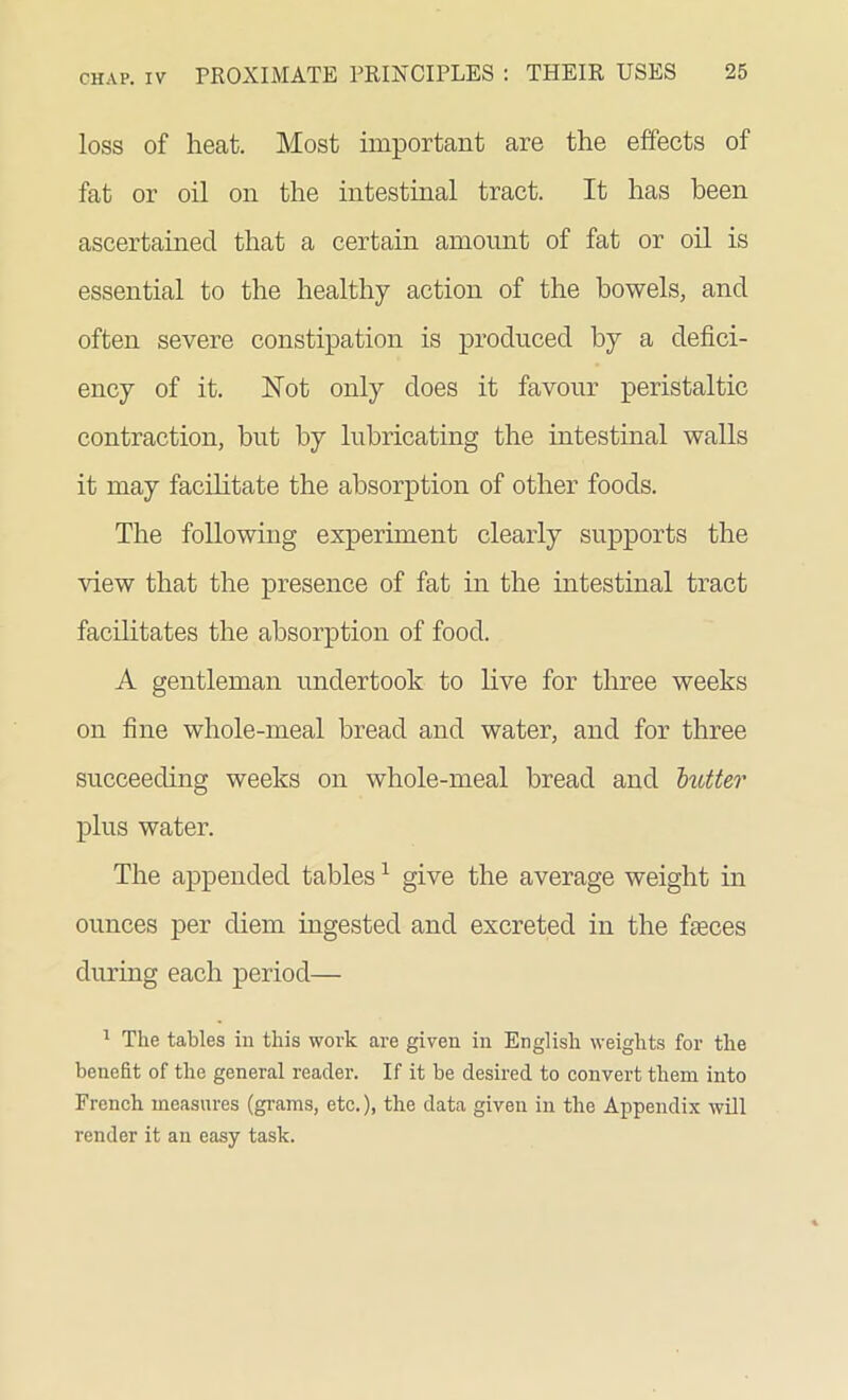 loss of heat. Most important are the effects of fat or oil on the intestinal tract. It has been ascertained that a certain amount of fat or oil is essential to the healthy action of the bowels, and often severe constipation is produced by a defici- ency of it. Hot only does it favour peristaltic contraction, but by lubricating the intestinal walls it may facilitate the absorption of other foods. The following experiment clearly supports the view that the presence of fat in the intestinal tract facilitates the absorption of food. A gentleman undertook to live for three weeks on fine whole-meal bread and water, and for three succeeding weeks on whole-meal bread and butter plus water. The appended tables1 give the average weight in ounces per diem ingested and excreted in the faeces during each period— 1 The tables in this work are given in English weights for the benefit of the general reader. If it be desired to convert them into French measures (grams, etc.), the data given in the Appendix will render it an easy task.