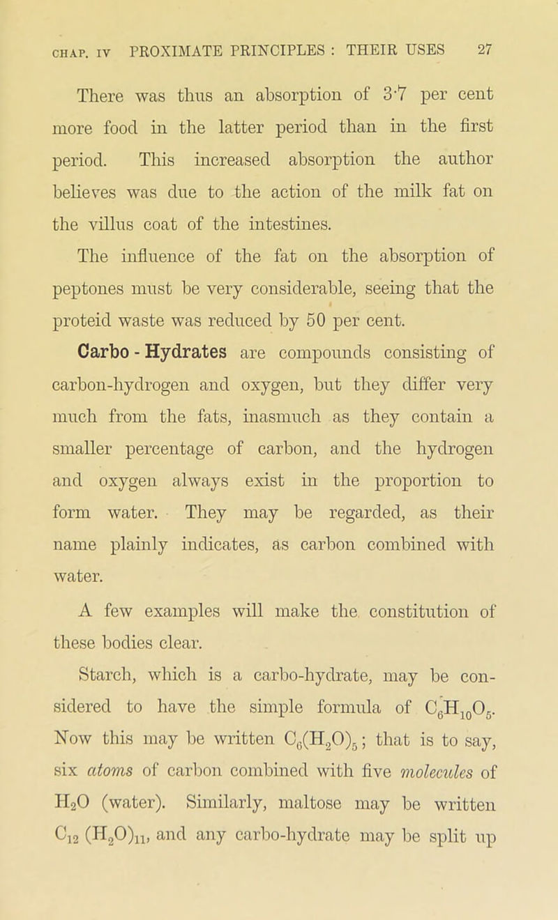 There was thus an absorption of 3'7 per cent more food in the latter period than in the first period. This increased absorption the author believes was due to the action of the milk fat on the villus coat of the intestines. The influence of the fat on the absorption of peptones must be very considerable, seeing that the proteid waste was reduced by 50 per cent. Carbo - Hydrates are compounds consisting of carbon-hydrogen and oxygen, but they differ very much from the fats, inasmuch as they contain a smaller percentage of carbon, and the hydrogen and oxygen always exist in the proportion to form water. They may be regarded, as their name plainly indicates, as carbon combined with water. A few examples will make the constitution of these bodies clear. Starch, which is a carbo-hydrate, may be con- sidered to have the simple formula of C6H10O5. Now this may be written C6(H20)6; that is to say, six atovis of carbon combined with five molecules of H20 (water). Similarly, maltose may be written C12 (H20)n, and any carbo-hydrate may be split up