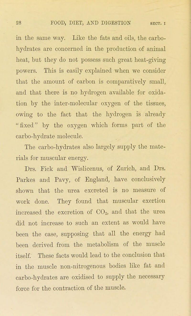 in the same way. Like the fats and oils, the carbo- hydrates are concerned in the production of animal heat, hut they do not possess such great heat-giving powers. This is easily explained when we consider that the amount of carbon is comparatively small, and that there is no hydrogen available for oxida- tion by the inter-molecular oxygen of the tissues, owing to the fact that the hydrogen is already “fixed” by the oxygen which forms part of the carbo-hydrate molecule. The carbo-hydrates also largely supply the mate- rials for muscular energy. Drs. Fick and Wislicenus, of Zurich, and Drs. Parkes and Pavy, of England, have conclusively shown that the urea excreted is no measure of work done. They found that muscular exertion increased the excretion of C02, and that the urea did not increase to such an extent as would have been the case, supposing that all the energy had been derived from the metabolism of the muscle itself. These facts would lead to the conclusion that in the muscle non-nitrogenous bodies like fat and carbo-hydrates are oxidised to supply the necessary force for the contraction of the muscle.