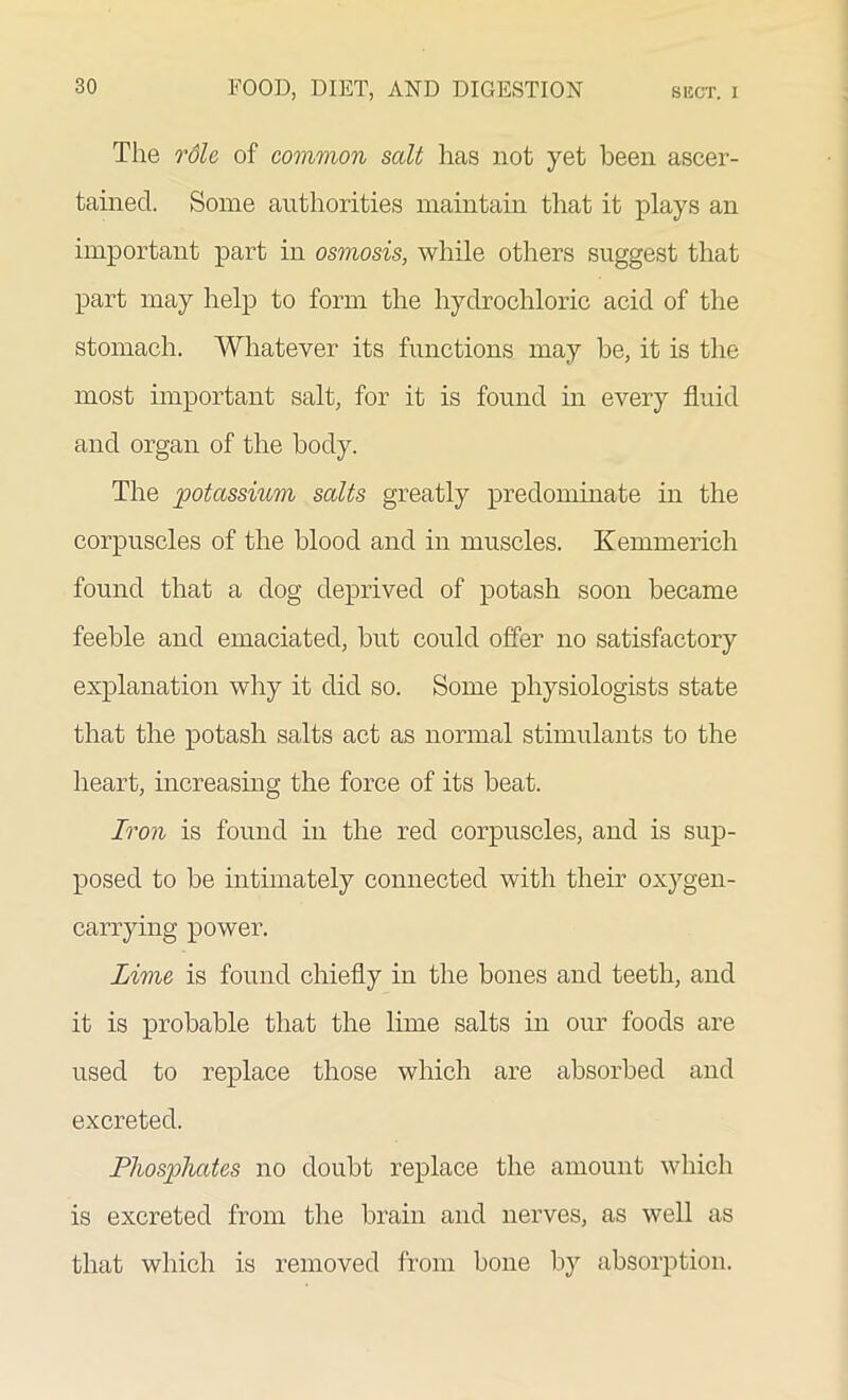 The rdle of common salt has not yet been ascer- tained. Some authorities maintain that it plays an important part in osmosis, while others suggest that part may help to form the hydrochloric acid of the stomach. Whatever its functions may be, it is the most important salt, for it is found in every fluid and organ of the body. The potassium salts greatly predominate in the corpuscles of the blood and in muscles. Kemmerich found that a dog deprived of potash soon became feeble and emaciated, but could offer no satisfactory explanation why it did so. Some physiologists state that the potash salts act as normal stimulants to the heart, increasing the force of its beat. Iron is found in the red corpuscles, and is sup- posed to be intimately connected with their oxygen- carrying power’. Lime is found chiefly in the bones and teeth, and it is probable that the lime salts in our foods are used to replace those which are absorbed and excreted. Phosphates no doubt replace the amount which is excreted from the brain and nerves, as well as that which is removed from bone by absorption.