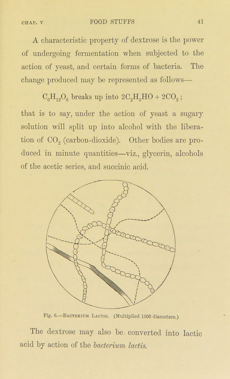 A characteristic property of dextrose is the power of undergoing fermentation when subjected to the action of yeast, and certain forms of bacteria. The change produced may be represented as follows— CeH120G breaks up into 2C2H5HO + 2C02 ; that is to say, under the action of yeast a sugary solution will split up into alcohol with the libera- tion of C02 (carbon-dioxide). Other bodies are pro- duced in minute quantities—viz., glycerin, alcohols of the acetic series, and succinic acid. Fig. 6.—Bacterium Lactis. (Multiplied 1500 diameters.) The dextrose may also be converted into lactic acid by action of the bacterium lactis.