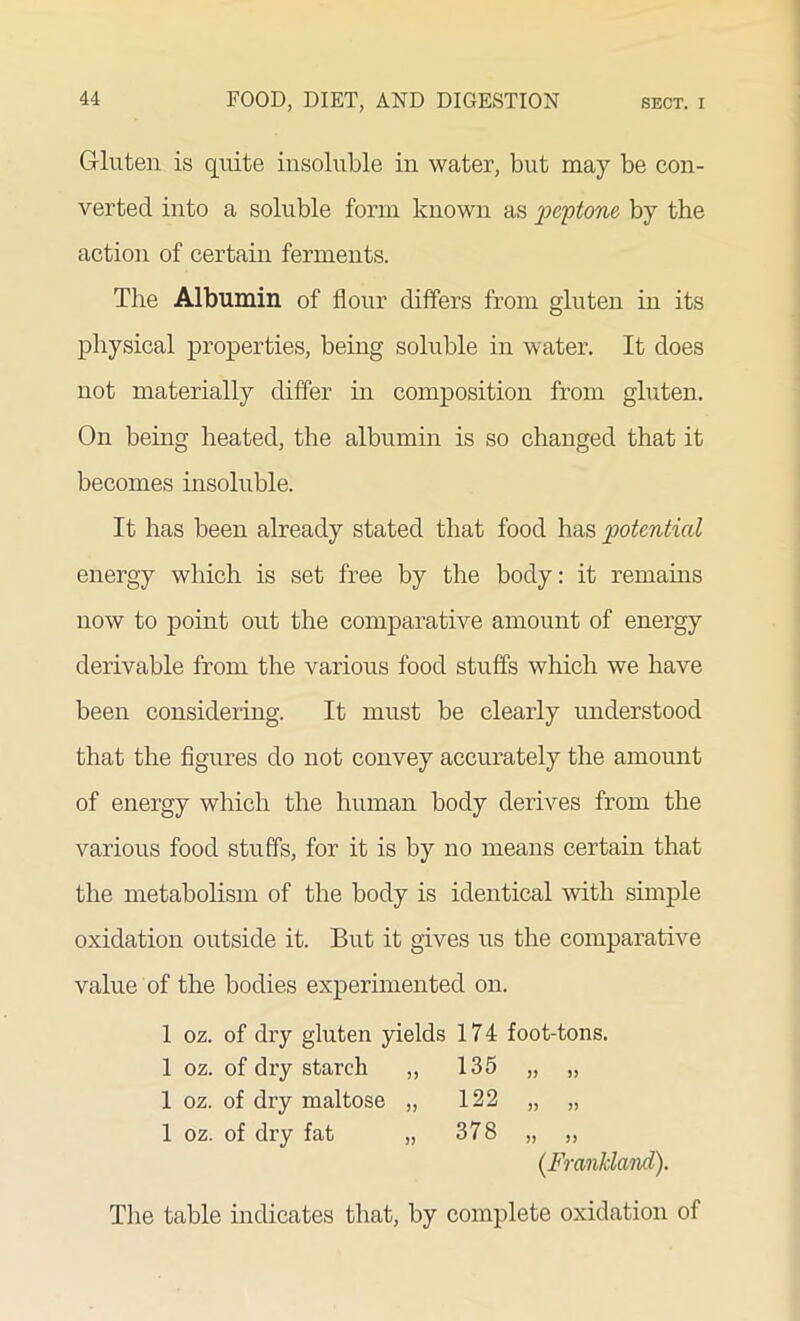 Gluten is quite insoluble in water, but may be con- verted into a soluble form known as 'peptone, by the action of certain ferments. The Albumin of flour differs from gluten in its physical properties, being soluble in water. It does not materially differ in composition from gluten. On being heated, the albumin is so changed that it becomes insoluble. It has been already stated that food has potential energy which is set free by the body: it remains now to point out the comparative amount of energy derivable from the various food stuffs which we have been considering. It must be clearly understood that the figures do not convey accurately the amount of energy which the human body derives from the various food stuffs, for it is by no means certain that the metabolism of the body is identical with simple oxidation outside it. But it gives us the comparative value of the bodies experimented on. 1 oz. of dry gluten yields 174 foot-tons. 1 oz. of dry starch ,, 135 „ „ 1 oz. of dry maltose „ 122 „ „ 1 oz. of dry fat „ 378 „ „ (Frankland). The table indicates that, by complete oxidation of