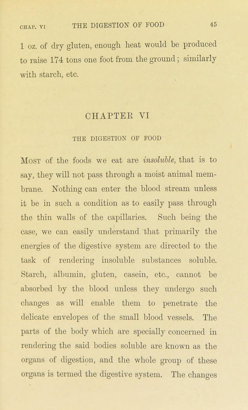 1 oz. of dry gluten, enough heat would he produced to raise 174 tons one foot from the ground; similarly with starch, etc. CHAPTER VI THE DIGESTION OF FOOD Most of the foods we eat are insohcble, that is to say, they will not pass through a moist animal mem- brane. Nothing can enter the blood stream unless it be in such a condition as to easily pass through the thin walls of the capillaries. Such being the case, we can easily understand that primarily the energies of the digestive system are directed to the task of rendering insoluble substances soluble. Starch, albumin, gluten, casein, etc., cannot be absorbed by the blood unless they undergo such changes as will enable them to penetrate the delicate envelopes of the small blood vessels. The parts of the body which are specially concerned in rendering the said bodies soluble are known as the organs of digestion, and the whole group of these organs is termed the digestive system. The changes