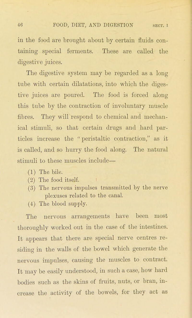 in the food are brought about by certain fluids con- taining special ferments. These are called the digestive juices. The digestive system may be regarded as a long tube with certain dilatations, into which the diges- tive juices are poured. The food is forced along this tube by the contraction of involuntary muscle fibres. They will respond to chemical and mechan- ical stimuli, so that certain drugs and hard par- ticles increase the “peristaltic contraction,” as it is called, and so hurry the food along. The natural stimuli to these muscles include— (1) The bile. (2) The food itself. (3) The nervous impulses transmitted by the nerve plexuses related to the canal. (4) The blood supply. The nervous arrangements have been most thoroughly worked out in the case ol the intestines. It appears that there are special nerve centres re- siding in the walls of the bowel which generate the nervous impulses, causing the muscles to contract. It may be easily understood, in such a case, how hard bodies such as the skins of fruits, nuts, or bran, in- crease the activity of the bowels, for they act as