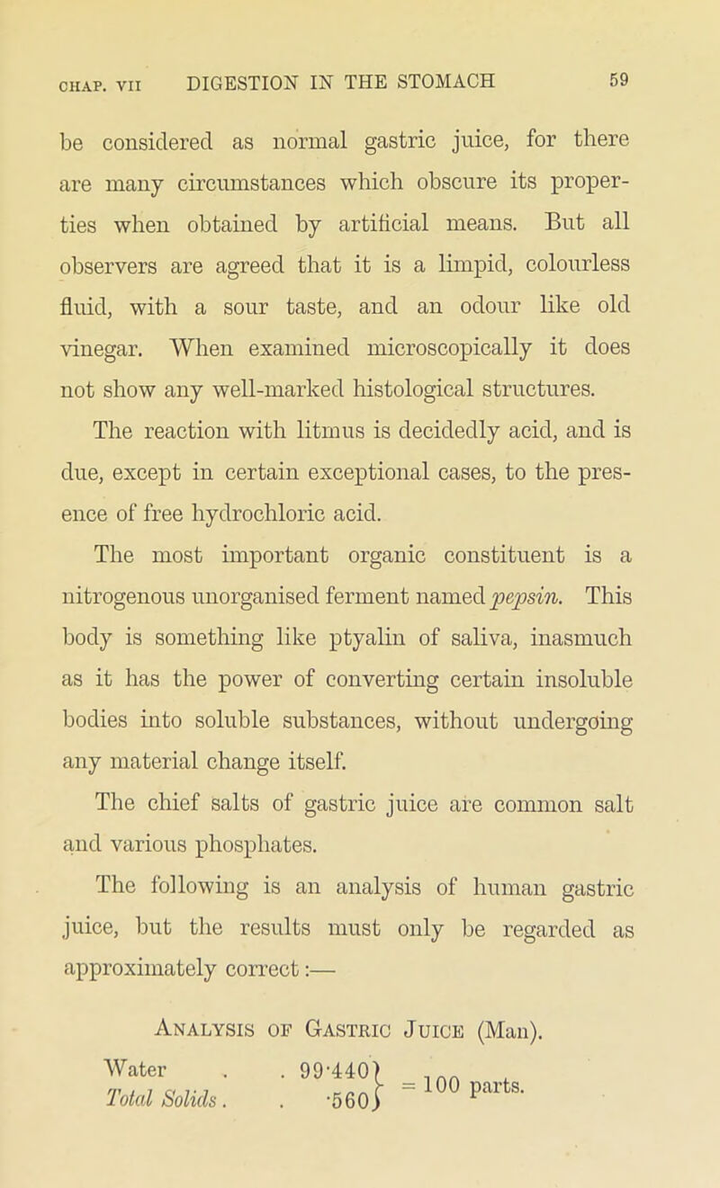 be considered as normal gastric juice, for there are many circumstances which obscure its proper- ties when obtained by artificial means. But all observers are agreed that it is a limpid, colourless fluid, with a sour taste, and an odour like old vinegar. When examined microscopically it does not show any well-marked histological structures. The reaction with litmus is decidedly acid, and is due, except in certain exceptional cases, to the pres- ence of free hydrochloric acid. The most important organic constituent is a nitrogenous unorganised ferment named pepsin. This body is something like ptyalin of saliva, inasmuch as it has the power of converting certain insoluble bodies into soluble substances, without undergoing any material change itself. The chief salts of gastric juice are common salt and various phosphates. The following is an analysis of human gastric juice, but the results must only be regarded as approximately correct:— Analysis of Gastric Juice (Man). Water . . 9 9 -440) Total Solids. . -560) = 100 parts.