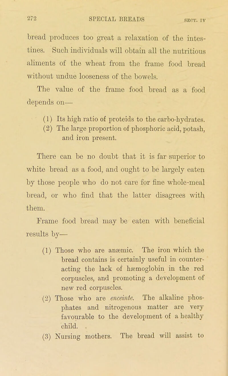 SECT. IV bread produces too great a relaxation of the intes- tines. Such individuals will obtain all the nutritious aliments of the wheat from the frame food bread without undue looseness of the bowels. The value of the frame food bread as a food depends on— (1) Its high ratio of proteids to the carbo-hydrates. (2) The large proportion of phosphoric acid, potash, and iron present. There can be no doubt that it is far superior to white bread as a food, and ought to be largely eaten by those people who do not care for fine whole-meal bread, or who find that the latter disagrees with them. Frame food bread may be eaten with beneficial results by— (1) Those who are amende. The iron which the bread contains is certainly useful in counter- acting the lack of haemoglobin in the red corpuscles, and promoting a development of new red corpuscles. (2) Those who are enceinte. The alkaline phos- phates and nitrogenous matter are very favourable to the development of a healthy child. (3) Nursing mothers. The bread will assist to