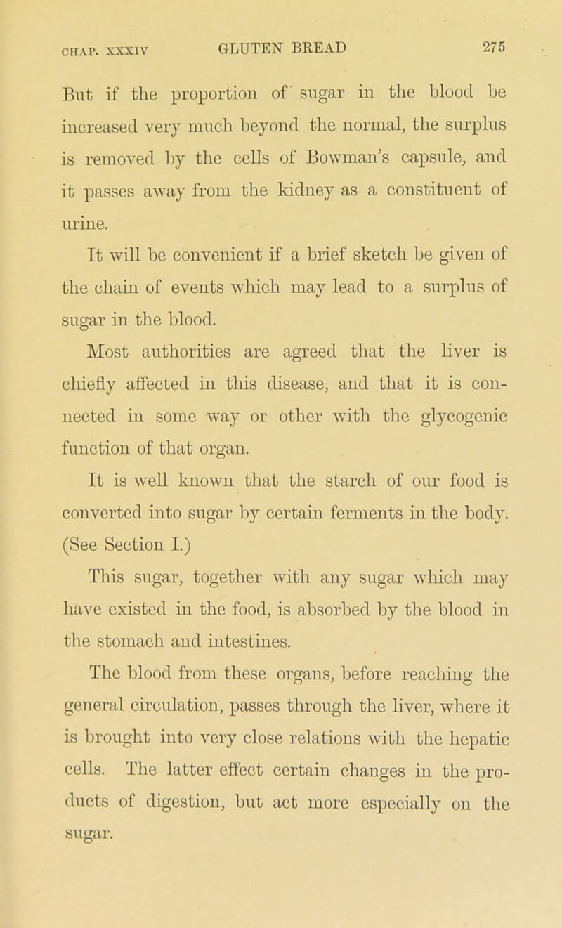 cn.\r. xxxiv But if the proportion of' sugar in the blood be increased very much beyond the normal, the surplus is removed by the cells of Bowman’s capsule, and it passes away from the kidney as a constituent of urine. It will be convenient if a brief sketch be given of the chain of events which may lead to a surplus of sugar in the blood. Most authorities are agreed that the liver is chiefly affected hi this disease, and that it is con- nected in some way or other with the glycogenic function of that organ. It is well known that the starch of our food is converted into sugar by certain ferments in the body. (See Section I.) This sugar, together with any sugar which may have existed in the food, is absorbed by the blood in the stomach and intestines. The blood from these organs, before reaching the general circulation, passes through the liver, where it is brought into very close relations with the hepatic cells. The latter effect certain changes in the pro- ducts of digestion, but act more especially on the sugar.