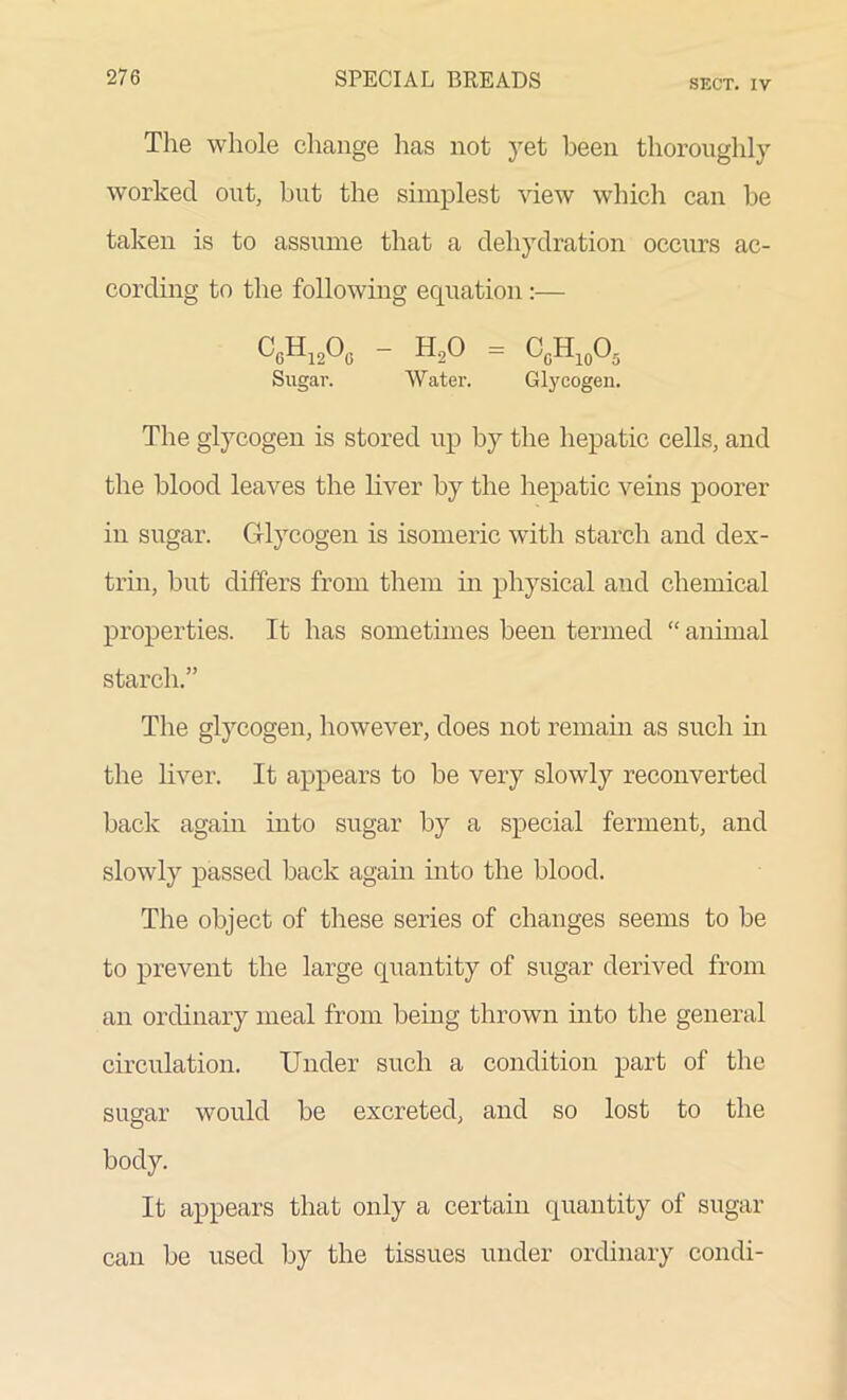 SECT. IV The whole change has not yet been thoroughly worked out, but the simplest view which can be taken is to assume that a dehydration occurs ac- cording to the following equation:— CcH12O0 - H20 = CcH10O5 Sugar. Water. Glycogen. The glycogen is stored up by the hepatic cells, and the blood leaves the liver by the hepatic veins poorer in sugar. Glycogen is isomeric with starch and dex- trin, but differs from them in physical and chemical properties. It has sometimes been termed “ animal starch.” The glycogen, however, does not remain as such in the liver. It appears to be very slowly reconverted back again into sugar by a special ferment, and slowly passed back again into the blood. The object of these series of changes seems to be to prevent the large quantity of sugar derived from an ordinary meal from being thrown into the general circulation. Under such a condition part of the sugar would be excreted, and so lost to the body. It appears that only a certain quantity of sugar can be used by the tissues under ordinary condi-