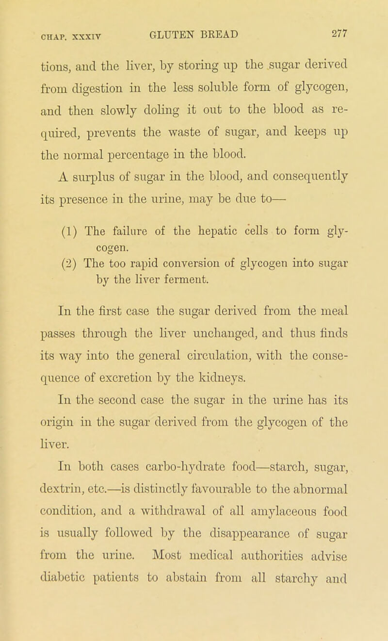 tions, and the liver, by storing up the sugar derived from digestion in the less soluble form of glycogen, and then slowly doling it out to the blood as re- quired, prevents the waste of sugar, and keeps up the normal percentage in the blood. A surplus of sugar in the blood, and consequently its presence in the urine, may be due to— (1) The failure of the hepatic cells to form gly- cogen. (2) The too rapid conversion of glycogen into sugar by the liver ferment. In the first case the sugar derived from the meal passes through the liver unchanged, and thus finds its way into the general circulation, with the conse- quence of excretion by the kidneys. In the second case the sugar in the urine has its origin in the sugar derived from the glycogen of the liver. In both cases carbo-hydrate food—starch, sugar, dextrin, etc.—is distinctly favourable to the abnormal condition, and a withdrawal of all amylaceous food is usually followed by the disappearance of sugar from the urine. Most medical authorities advise diabetic patients to abstain from all starchy and