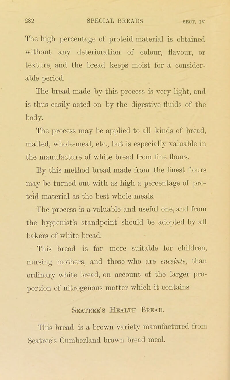 The high percentage of proteid material is obtained without any deterioration of colour, flavour, or texture, and the bread keeps moist for a consider- able period. The bread made by this process is very light, and is thus easily acted on by the digestive fluids of the body. The process may be applied to all kinds of bread, malted, whole-meal, etc., but is especially valuable in the manufacture of white bread from fine flours. By this method bread made from the finest flours may be turned out with as high a percentage of pro- teid material as the best whole-meals. The process is a valuable and useful one, and from the hygienist’s standpoint should be adopted by all bakers of white bread. This bread is far more suitable for children, nursing mothers, and those who are enceinte, than ordinary white bread, on account of the larger pro- portion of nitrogenous matter which it contains. Seatree’s Health Bread. This bread is a brown variety manufactured from Seatree’s Cumberland brown bread meal.