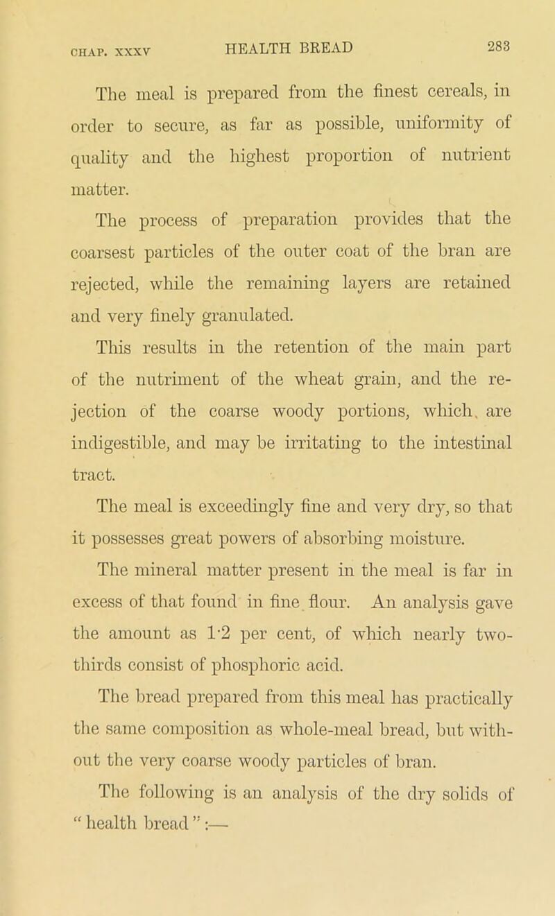 The meal is prepared from the finest cereals, in order to secure, as far as possible, uniformity of quality and the highest proportion of nutrient matter. The process of preparation provides that the coarsest particles of the outer coat of the bran are rejected, while the remaining layers are retained and very finely granulated. This results in the retention of the main part of the nutriment of the wheat grain, and the re- jection of the coarse woody portions, which, are indigestible, and may be irritating to the intestinal tract. The meal is exceedingly fine and very dry, so that it possesses great powers of absorbing moisture. The mineral matter present in the meal is far in excess of that found in fine flour. An analysis gave the amount as T2 per cent, of which nearly two- thirds consist of phosphoric acid. The bread prepared from this meal has practically the same composition as whole-meal bread, but with- out the very coarse woody particles of bran. The following is an analysis of the dry solids of “ health bread ”:—