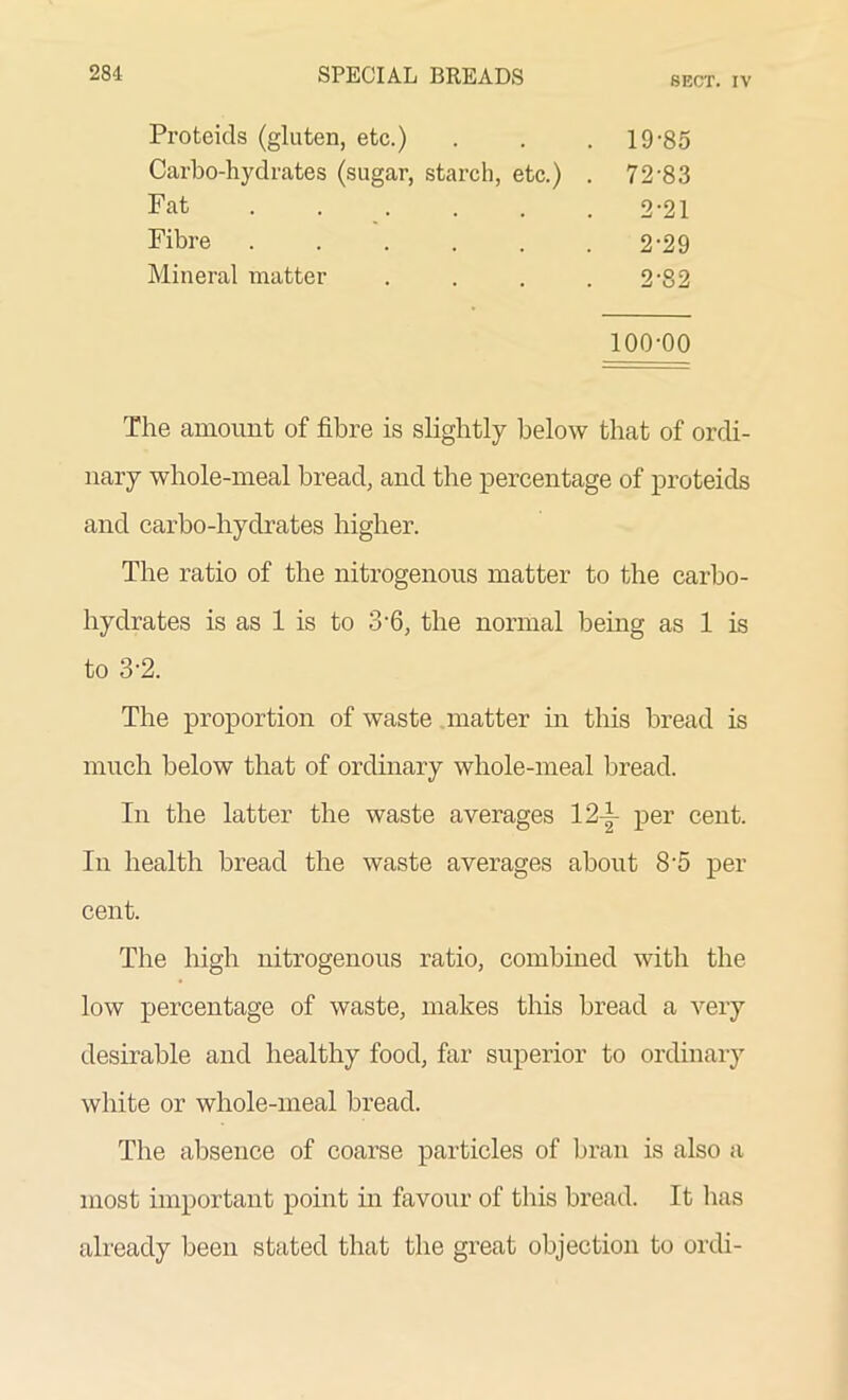 SECT. IV Proteids (gluten, etc.) . 19-85 Carbo-hydrates (sugar, starch, etc.) . 72-83 Fat ..... 2-21 Fibre ..... 2-29 Mineral matter 2-82 100-00 The amount of fibre is slightly below that of ordi- nary whole-meal bread, and the percentage of proteids and carbo-hydrates higher. The ratio of the nitrogenous matter to the carbo- hydrates is as 1 is to 3'6, the normal being as 1 is to 3’2. The proportion of waste matter in this bread is much below that of ordinary whole-meal bread. In the latter the waste averages 12-|- per cent. In health bread the waste averages about 8-5 per cent. The high nitrogenous ratio, combined with the low percentage of waste, makes this bread a very desirable and healthy food, far superior to ordinary white or whole-meal bread. The absence of coarse particles of bran is also a most important point in favour of this bread. It has already been stated that the great objection to ordi-