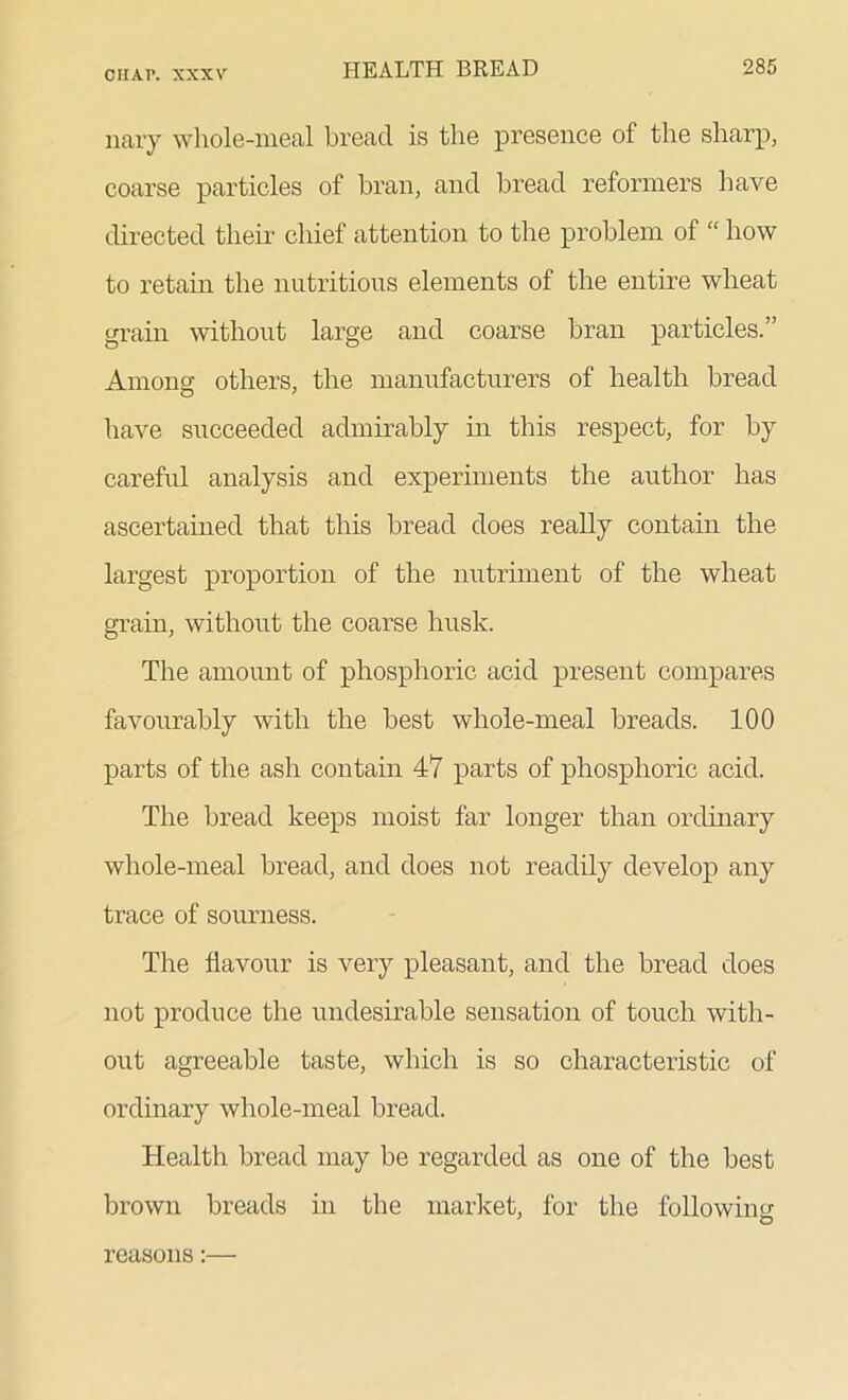 nary whole-meal bread is the presence of the sharp, coarse particles of bran, and bread reformers have directed their chief attention to the problem of “ how to retain the nutritious elements of the entire wheat grain without large and coarse bran particles.” Among others, the manufacturers of health bread have succeeded admirably in this respect, for by careful analysis and experiments the author has ascertained that this bread does really contain the largest proportion of the nutriment of the wheat grain, without the coarse husk. The amount of phosphoric acid present compares favourably with the best whole-meal breads. 100 parts of the ash contain 47 parts of phosphoric acid. The bread keeps moist far longer than ordinary whole-meal bread, and does not readily develop any trace of sourness. The flavour is very pleasant, and the bread does not produce the undesirable sensation of touch with- out agreeable taste, which is so characteristic of ordinary whole-meal bread. Health bread may be regarded as one of the best brown breads in the market, for the following ' O reasons:—