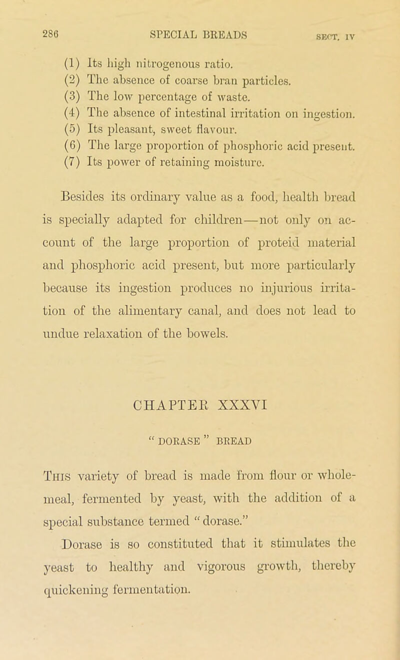 SECT. IV (1) Its high nitrogenous ratio. (2) The absence of coarse bran particles. (3) The low percentage of waste. (4) The absence of intestinal irritation on ingestion. (5) Its pleasant, sweet flavour. (6) The large proportion of phosphoric acid present. (7) Its power of retaining moisture. Besides its ordinary value as a food, health bread is specially adapted for children—not only on ac- count of the large proportion of proteid material and phosphoric acid present, but more particularly because its ingestion produces no injurious irrita- tion of the alimentary canal, and does not lead to undue relaxation of the bowels. CHAPTER XXXYI “ DORASE ” BREAD This variety of bread is made from flour or whole- meal, fermented by yeast, with the addition of a special substance termed “ dorase.” Dorase is so constituted that it stimulates the yeast to healthy and vigorous growth, thereby quickening fermentation.