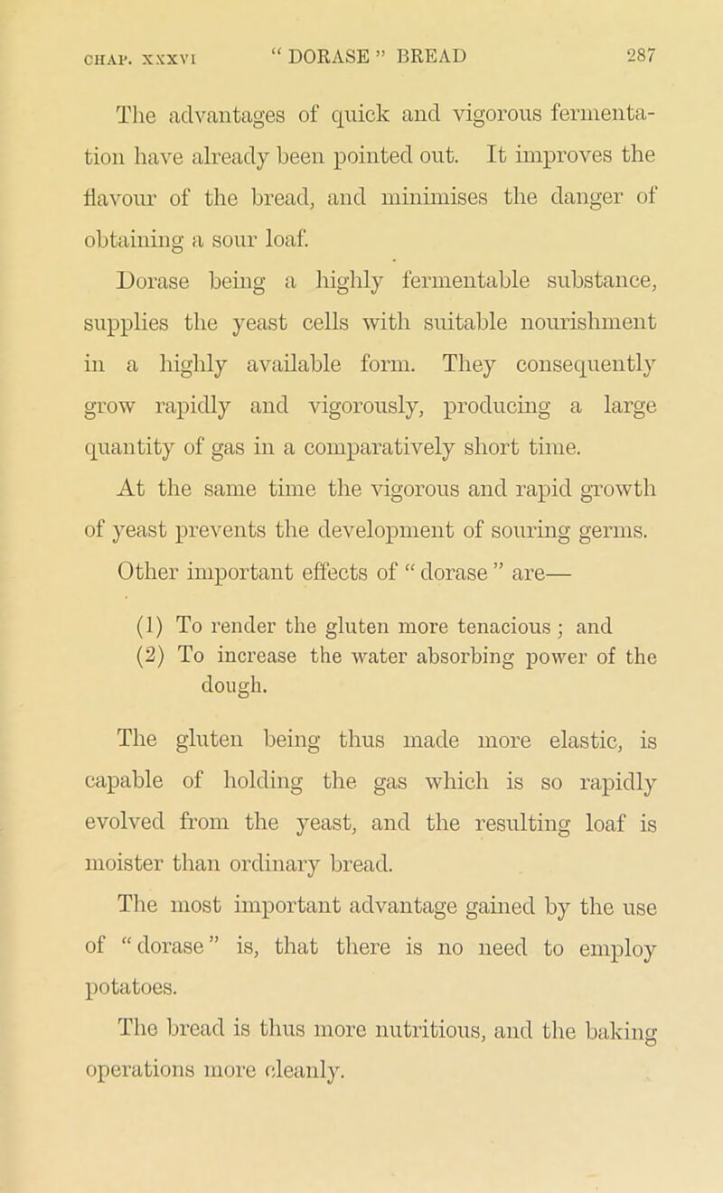 The advantages of quick and vigorous fermenta- tion have already been pointed out. It improves the flavour of the bread, and minimises the danger of obtaining a sour loaf. Dorase being a highly fermentable substance, supplies the yeast cells with suitable nourishment in a highly available form. They consequently grow rapidly and vigorously, producing a large quantity of gas in a comparatively short time. At the same time the vigorous and rapid growth of yeast prevents the development of souring germs. Other important effects of “ dorase ” are— (1) To render the gluten more tenacious; and (2) To increase the water absorbing power of the dough. The gluten being thus made more elastic, is capable of holding the gas which is so rapidly evolved from the yeast, and the resulting loaf is moister than ordinary bread. The most important advantage gained by the use of “dorase” is, that there is no need to employ potatoes. The bread is thus more nutritious, and the baking * © operations more cleanly.