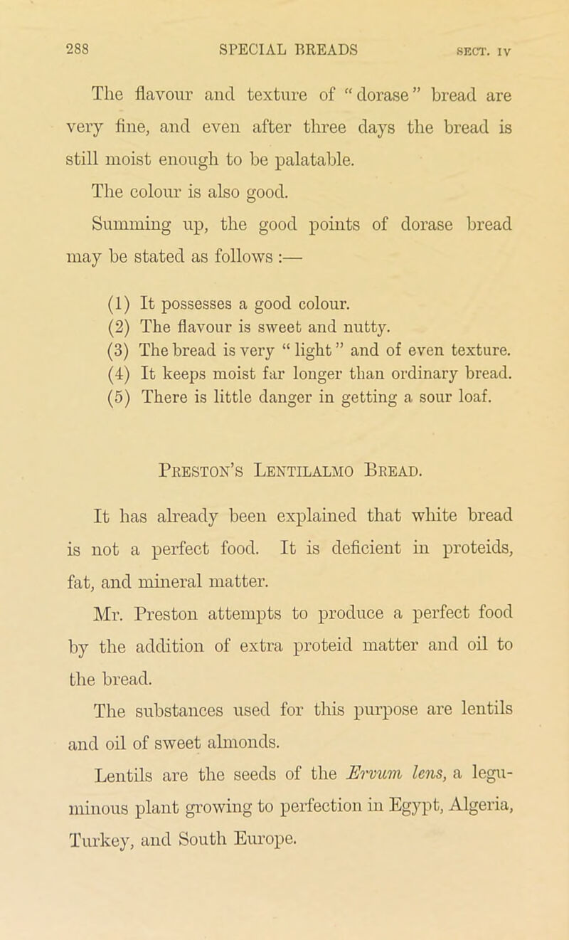 The flavour and texture of “dorase” bread are very line, and even after three days the bread is still moist enough to be palatable. The colour is also good. Summing up, the good points of dorase bread may be stated as follows :— (1) It possesses a good colour. (2) The flavour is sweet and nutty. (3) The bread is very “ light ” and of even texture. (4) It keeps moist far longer than ordinary bread. (5) There is little danger in getting a sour loaf. Preston’s Lentilalmo Bread. It has already been explained that white bread is not a perfect food. It is deficient in proteids, fat, and mineral matter. Mr. Preston attempts to produce a perfect food by the addition of extra proteid matter and oil to the bread. The substances used for this purpose are lentils and oil of sweet almonds. Lentils are the seeds of the JErvum lens, a legu- minous plant growing to perfection in Egypt, Algeria, Turkey, and South Europe.