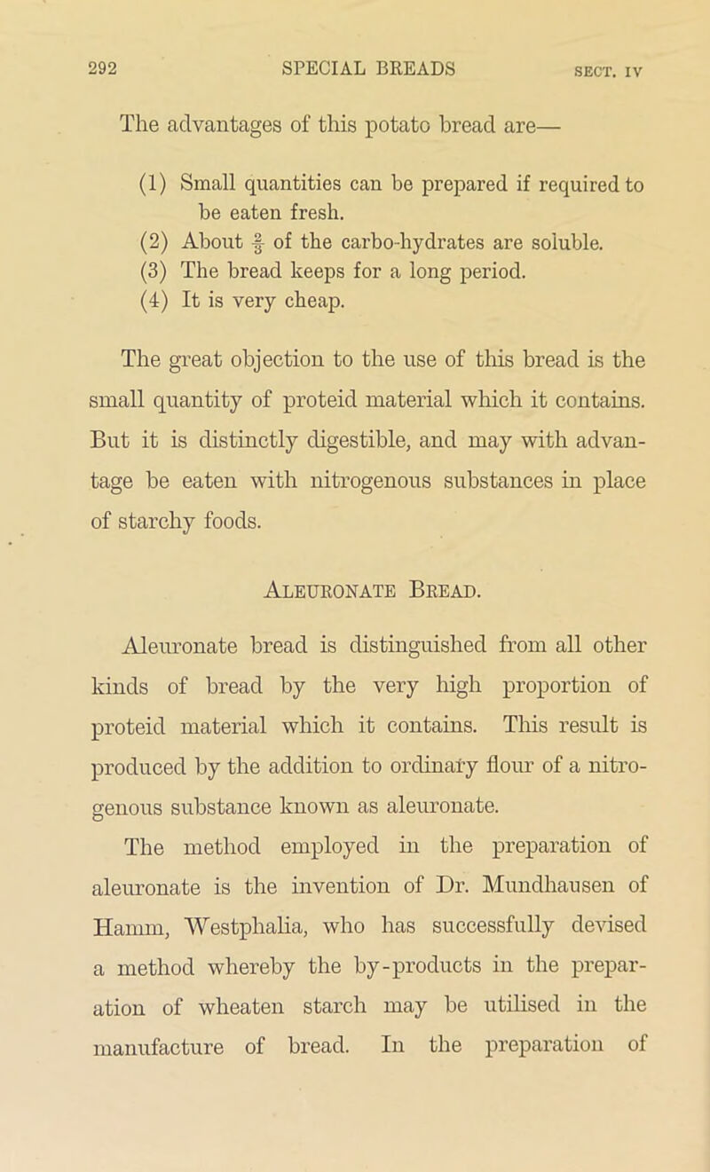 The advantages of this potato bread are— (1) Small quantities can be prepared if required to be eaten fresh. (2) About f of the carbo-hydrates are soluble. (3) The bread keeps for a long period. (4) It is very cheap. The great objection to the use of this bread is the small quantity of proteid material which it contains. But it is distinctly digestible, and may with advan- tage be eaten with nitrogenous substances in place of starchy foods. Aleuronate Bread. Aleuronate bread is distinguished from all other kinds of bread by the very high proportion of proteid material which it contains. This result is produced by the addition to ordinary flour of a nitro- genous substance known as aleuronate. The method employed in the preparation of aleuronate is the invention of Dr. Mundhausen of Hamm, Westphalia, who has successfully devised a method whereby the by-products in the prepar- ation of wheaten starch may be utilised in the manufacture of bread. In the preparation of