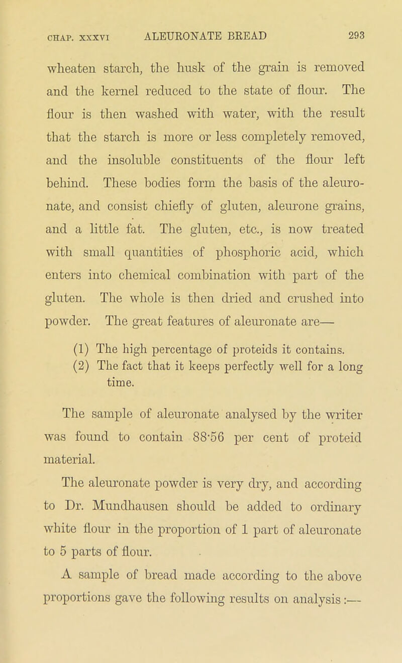 wheaten starch, the husk of the grain is removed and the kernel reduced to the state of flour. The flour is then washed with water, with the result that the starch is more or less completely removed, and the insoluble constituents of the flour left behind. These bodies form the basis of the aleuro- nate, and consist chiefly of gluten, aleurone grains, and a little fat. The gluten, etc., is now treated with small quantities of phosphoric acid, which enters into chemical combination with part of the gluten. The whole is then dried and crushed into powder. The great features of aleuronate are— (1) The high percentage of proteids it contains. (2) The fact that it keeps perfectly well for a long time. The sample of aleuronate analysed by the writer was found to contain 8S'56 per cent of proteid material. The aleuronate powder is very dry, and according to Dr. Mundhausen should he added to ordinary white flour in the proportion of 1 part of aleuronate to 5 parts of flour. A sample of bread made according to the above proportions gave the following results on analysis:—