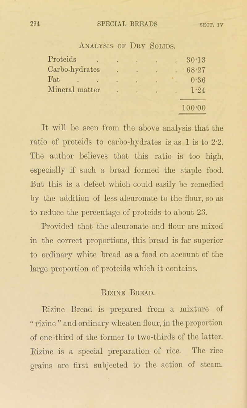 Analysis of Dry Solids. Proteids . 30-13 Carbo-hydrates . 68-27 Fat .... 0-36 Mineral matter 1-24 100-00 It will be seen from the above analysis that the ratio of proteids to carbo-hydrates is as 1 is to 2-2. The author believes that this ratio is too high, especially if such a bread formed the staple food. But this is a defect which could easily be remedied by the addition of less aleuronate to the flour, so as to reduce the percentage of proteids to about 23. Provided that the aleuronate and flour are mixed in the correct proportions, this bread is far superior to ordinary white bread as a food on account of the large proportion of proteids which it contains. Bizine Bread. Rizine Bread is prepared from a mixture of “ rizine ” and ordinary wheaten flour, in the proportion of one-third of the former to two-thirds of the latter. Rizine is a special preparation of rice. The rice grains are first subjected to the action of steam.