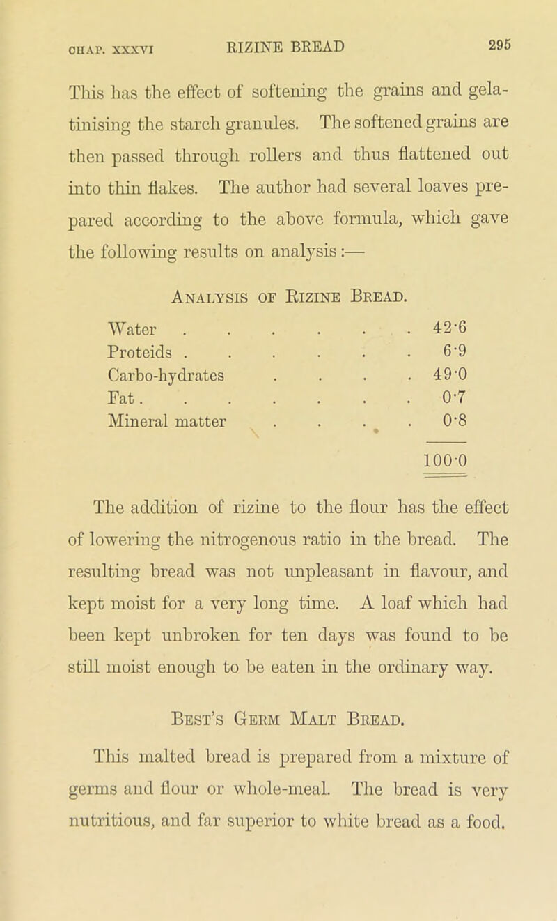 This has the effect of softening the grains and gela- tinising the starch granules. The softened grains are then passed through rollers and thus flattened out into thin flakes. The author had several loaves pre- pared according to the above formula, which gave the following results on analysis :— Analysis of Rizine Bread. Water . 42-6 Proteids . 6-9 Carbo-hydrates . 49-0 Fat.... 0-7 Mineral matter 0-8 • 100-0 The addition of rizine to the flour has the effect of lowering the nitrogenous ratio in the bread. The resulting bread was not unpleasant in flavour, and kept moist for a very long tune. A loaf which had been kept unbroken for ten days was found to be still moist enough to be eaten in the ordinary way. Best’s Germ Malt Bread. This malted bread is prepared from a mixture of germs and flour or whole-meal. The bread is very nutritious, and far superior to white bread as a food.