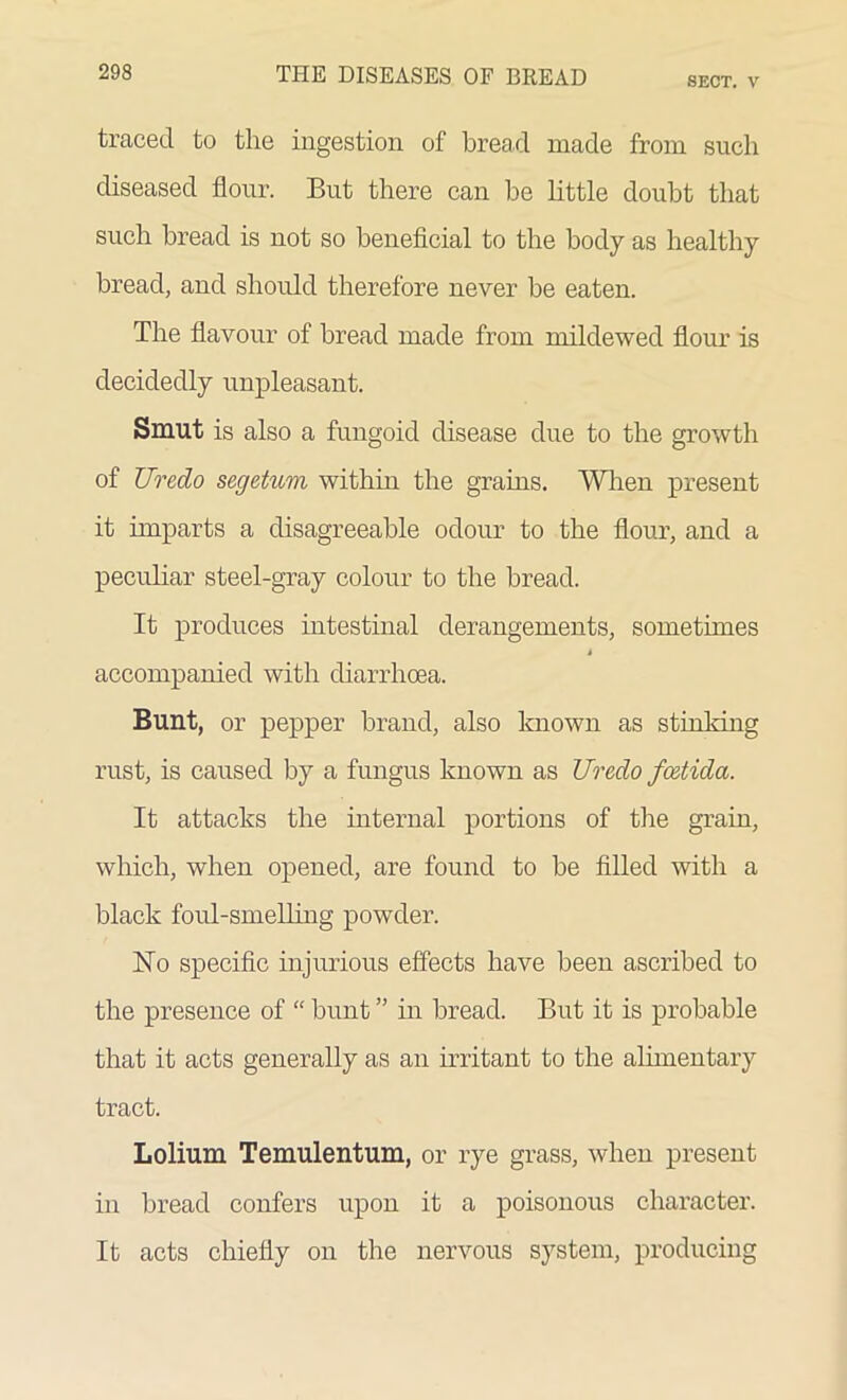 SECT. V traced to the ingestion of bread made from such diseased flour. But there can he little doubt that such bread is not so beneficial to the body as healthy bread, and should therefore never be eaten. The flavour of bread made from mildewed flour is decidedly unpleasant. Smut is also a fungoid disease due to the growth of Uredo segetum within the grains. When present it imparts a disagreeable odour to the flour, and a peculiar steel-gray colour to the bread. It produces intestinal derangements, sometimes i accompanied with diarrhoea. Bunt, or pepper brand, also known as stinking rust, is caused by a fungus known as Uredo fcetida. It attacks the internal portions of the grain, which, when opened, are found to be filled with a black foul-smelling powder. No specific injurious effects have been ascribed to the presence of “ bunt ” in bread. But it is probable that it acts generally as an irritant to the alimentary tract. Lolium Temulentum, or rye grass, when present in bread confers upon it a poisonous character. It acts chiefly on the nervous system, producing