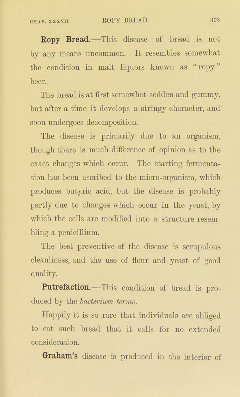 Ropy Bread.—This disease of bread is not by any means uncommon. It resembles somewhat the condition in malt liquors known as “ropy” beer. The bread is at first somewhat sodden and gummy, but after a time it develops a stringy character, and soon undergoes decomposition. The disease is primarily due to an organism, though there is much difference of opinion as to the exact changes which occur. The starting fermenta- tion has been ascribed to the micro-organism, which produces butyric acid, hut the disease is probably partly due to changes which occur in the yeast, by which the cells are modified into a structure resem- bling a penicillium. The best preventive of the disease is scrupulous cleanliness, and the use of flour and yeast of good quality. Putrefaction.—This condition of bread is pro- duced by the 'bacterium termo. Happily it is so rare that individuals are obliged to eat such bread that it calls for no extended consideration. Graham’s disease is produced in the interior of