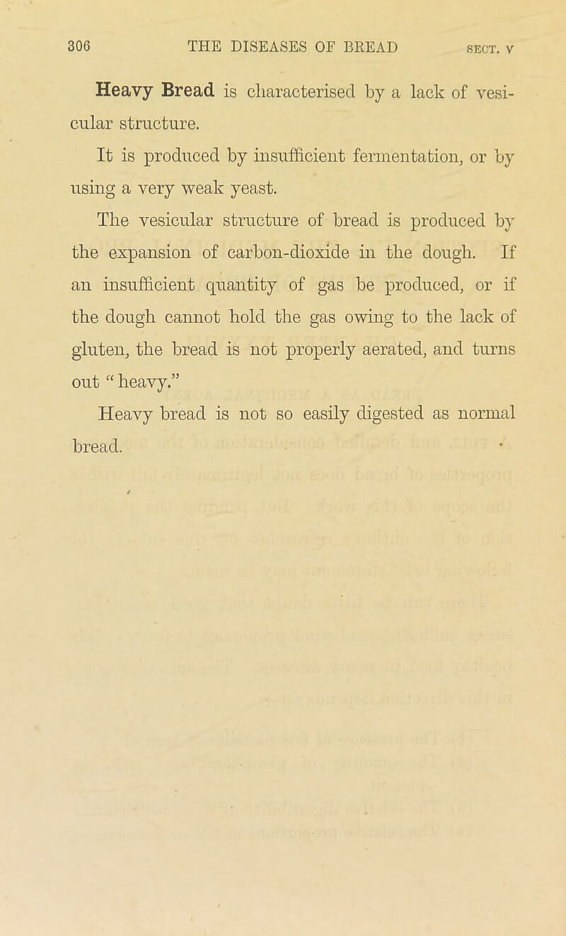 Heavy Bread is characterised by a lack of vesi- cular structure. It is produced by insufficient fermentation, or by using a very weak yeast. The vesicular structure of bread is produced by the expansion of carbon-dioxide in the dough. If an insufficient quantity of gas be produced, or if the dough cannot hold the gas owing to the lack of gluten, the bread is not properly aerated, and turns out “ heavy.” Heavy bread is not so easily digested as normal bread.