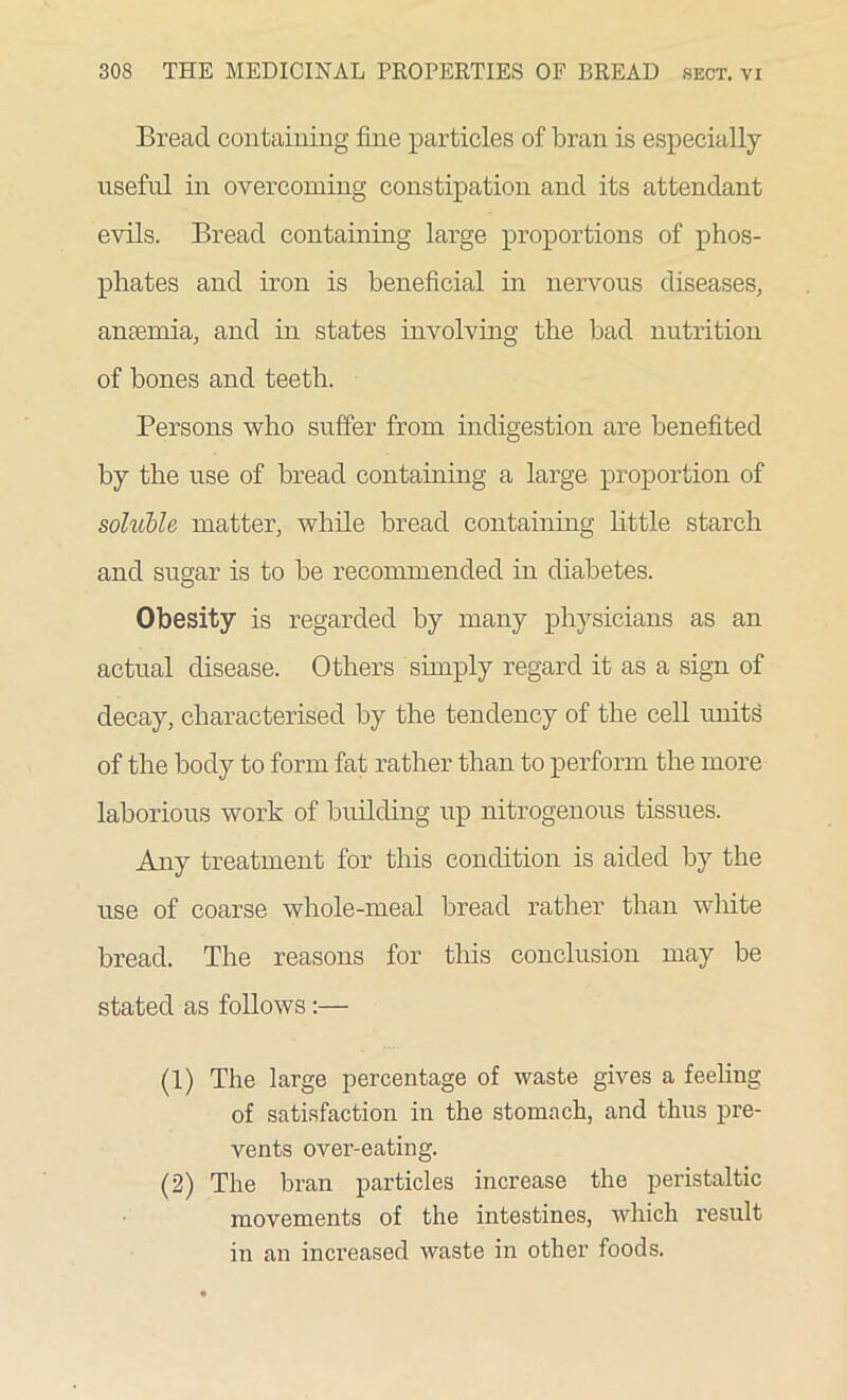 Bread containing fine particles of bran is especially useful in overcoming constipation and its attendant evils. Bread containing large proportions of phos- phates and iron is beneficial in nervous diseases, aneemia, and in states involving the bad nutrition of bones and teeth. Persons who suffer from indigestion are benefited by the use of bread containing a large proportion of soluble matter, while bread containing little starch and sugar is to be recommended in diabetes. Obesity is regarded by many physicians as an actual disease. Others simply regard it as a sign of decay, characterised by the tendency of the cell units of the body to form fat rather than to perform the more laborious work of building up nitrogenous tissues. Any treatment for this condition is aided by the use of coarse whole-meal bread rather than white bread. The reasons for this conclusion may be stated as follows:— (1) The large percentage of waste gives a feeling of satisfaction in the stomach, and thus pre- vents over-eating. (2) The bran particles increase the peristaltic movements of the intestines, which result in an increased waste in other foods.