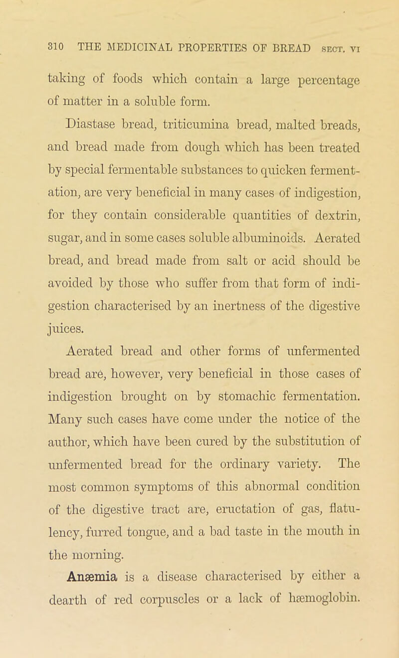 taking of foods which contain a large percentage of matter in a soluble form. Diastase bread, triticumina bread, malted breads, and bread made from dough which lias been treated by special fermentable substances to quicken ferment- ation, are very beneficial in many cases of indigestion, for they contain considerable quantities of dextrin, sugar, and in some cases soluble albuminoids. Aerated bread, and bread made from salt or acid should be avoided by those who suffer from that form of indi- gestion characterised by an inertness of the digestive juices. Aerated bread and other forms of unfermented bread are, however, very beneficial in those cases of indigestion brought on by stomachic fermentation. Many such cases have come under the notice of the author, which have been cured by the substitution of unfermented bread for the ordinary variety. The most common symptoms of this abnormal condition of the digestive tract are, eructation of gas, flatu- lency, furred tongue, and a had taste in the mouth in the morning. Anaemia is a disease characterised by either a dearth of red corpuscles or a lack of haemoglobin.