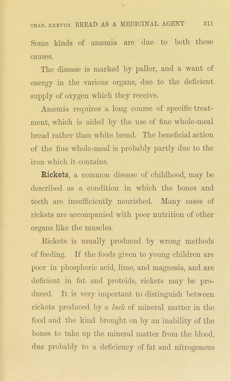 Some kinds of amemia are due to both these causes. The disease is marked by pallor, and a want of energy in the various organs, due to the deficient supply of oxygen which they receive. Amemia recpiires a long course of specific treat- ment, which is aided by the use of fine whole-meal bread rather than white bread. The beneficial action of the fine whole-meal is probably partly due to the iron which it contains. Rickets, a common disease of childhood, may be described as a condition in which the bones and teeth are insufficiently nourished. Many cases of rickets are accompanied with poor nutrition of other organs like the muscles. Rickets is usually produced by wrong methods of feeding. If the foods given to young children are poor in phosphoric acid, lime, and magnesia, and are deficient in fat and proteids, rickets may be pro- duced. It is very important to distinguish between rickets produced by a lack of mineral matter in the food and the kind brought on by an inability of the bones to take up the mineral matter from the blood, due probably to a deficiency of fat and nitrogenous