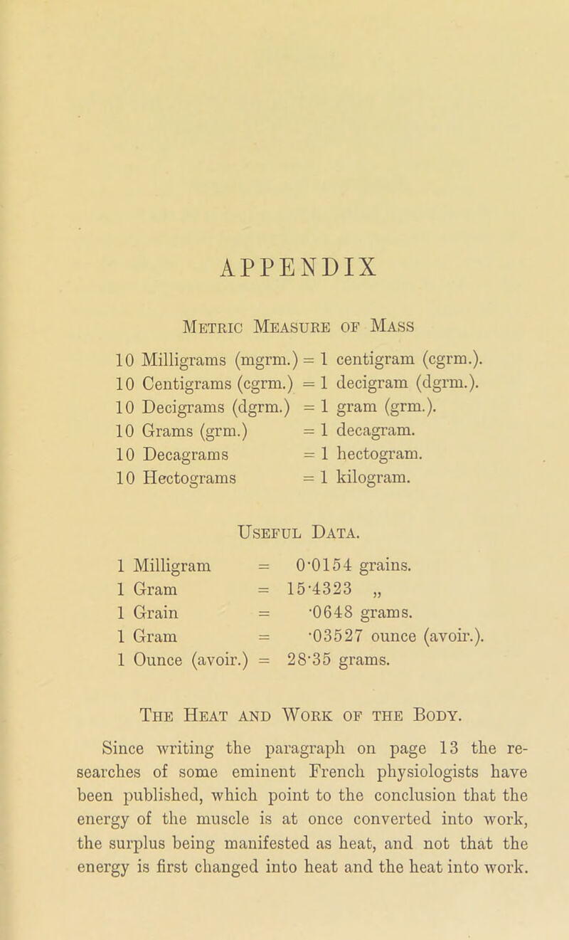 APPENDIX Metric Measure of Mass 10 Milligrams (mgrm.) = 1 10 Centigrams (cgrm.) = 1 10 Decigrams (dgrm.) = 1 10 Grams (grm.) = 1 10 Decagrams =1 10 Hectograms = 1 centigram (cgrm.). decigram (dgrm.). gram (grm.). decagram, hectogram, kilogram. Useful Data. 1 Milligram = 1 Gram = 1 Grain = 1 Gram = 1 Ounce (avoir.) = 0'0154 grains. 15-4323 „ •0648 grams. •03527 ounce (avoir.). 2 8'3 5 grams. The Heat and Work of the Body. Since writing the paragraph on page 13 the re- searches of some eminent French physiologists have been published, which point to the conclusion that the energy of the muscle is at once converted into work, the surplus being manifested as heat, and not that the energy is first changed into heat and the heat into work.