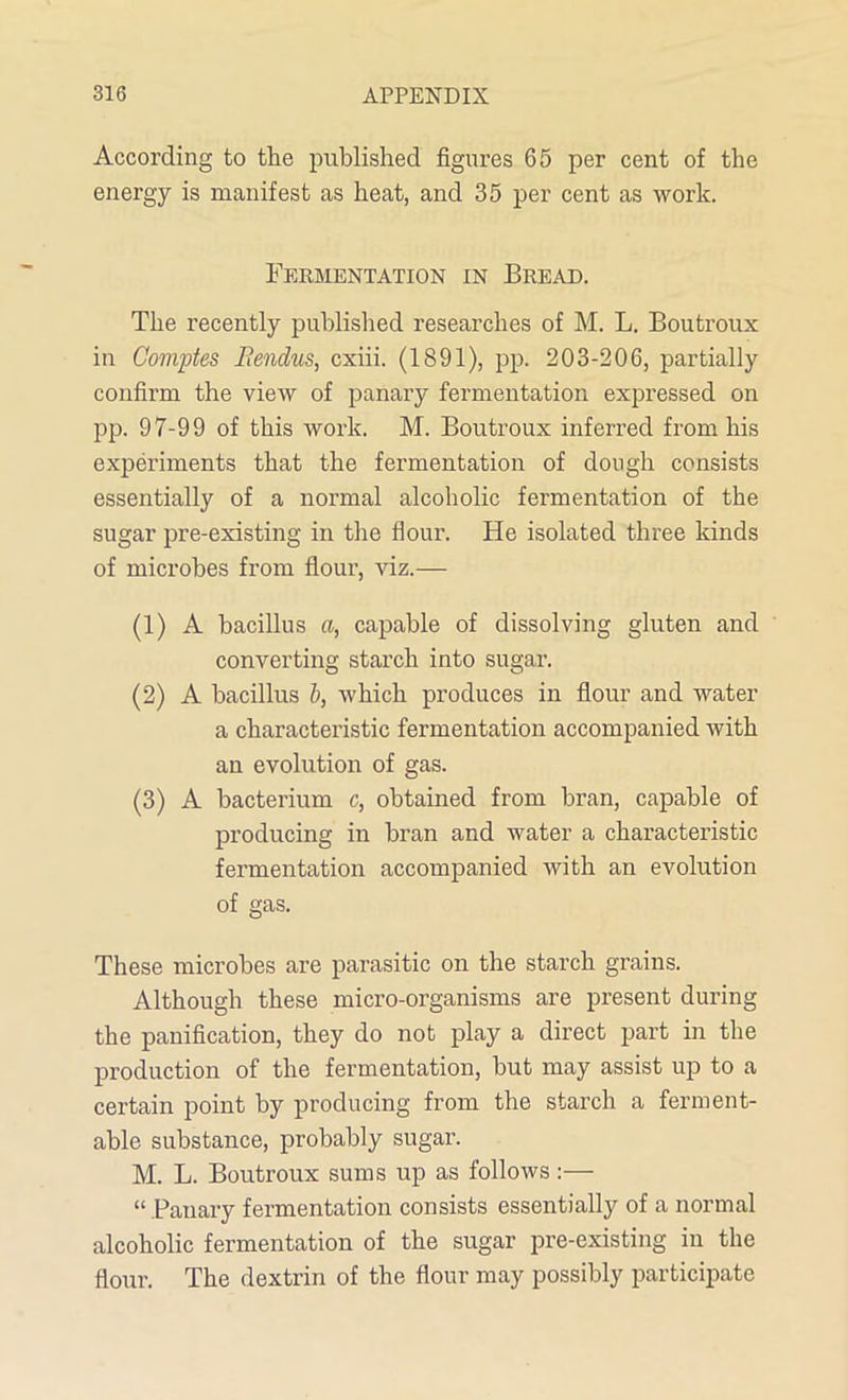 According to the published figures 65 per cent of the energy is manifest as heat, and 35 per cent as work. Fermentation in Bread. The recently published researches of M. L. Boutroux in Comptes Eendus, cxiii. (1891), pp. 203-206, partially confirm the view of panary fermentation expressed on pp. 97-99 of this work. M. Boutroux inferred from his experiments that the fermentation of dough consists essentially of a normal alcoholic fermentation of the sugar pre-existing in the flour. He isolated three kinds of microbes from flour, viz.— (1) A bacillus a, capable of dissolving gluten and converting starch into sugar. (2) A bacillus b, which produces in flour and water a characteristic fermentation accompanied with an evolution of gas. (3) A bacterium c, obtained from bran, capable of producing in bran and water a characteristic fermentation accompanied with an evolution of gas. These microbes are parasitic on the starch grains. Although these micro-organisms are present during the panification, they do not play a direct part in the production of the fermentation, but may assist up to a certain point by producing from the starch a ferment- able substance, probably sugar. M. L. Boutroux sums up as follows:— “ Panary fermentation consists essentially of a normal alcoholic fermentation of the sugar pre-existing in the flour. The dextrin of the flour may possibly participate